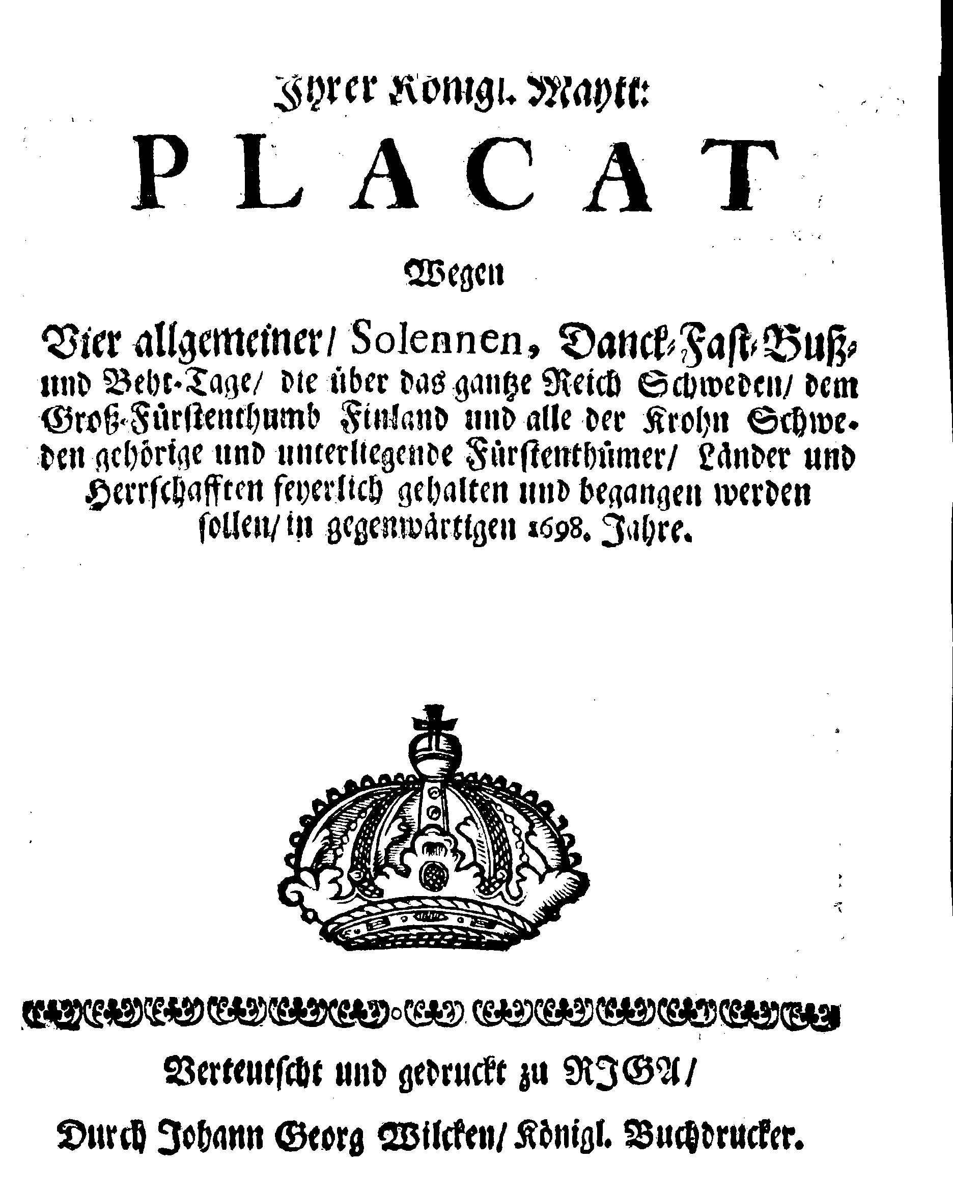 Ihrer Königl. Maytt: PLACAT Wegen Vier allgemeiner, Solennen, Danck-Fast-Buß- und Beht-Tage, die über das gantze Reich Schweden, dem Groß-Fürstenthumb Finland und alle der Krohn Schweden gehörige und unterliegende Fürstenthümer, Länder und Herrschafften feyerlich gehalten und begangen werden sollen, in gegenwärtigen 1698. Jahre