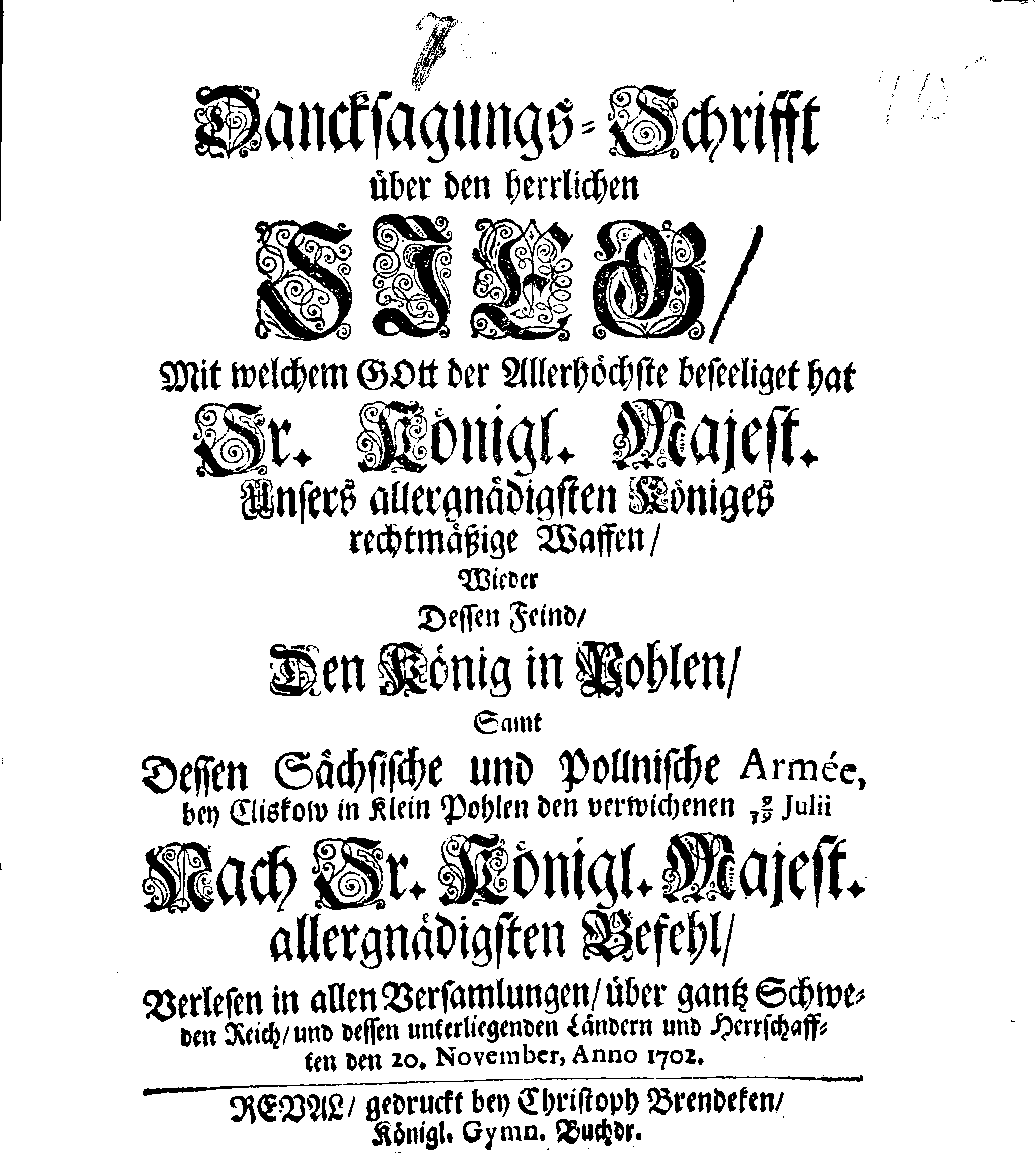 Dancksagungs-Schrifft über den herrlichen SIEG, Mit welchem Gott der Allerhöchste beseeliget hat Sr. Königl. Majest. Unsers allergnädigsten Königes rechtmäßige Waffen Wieder Dessen Feind, Den König in Pohlen, Samt Dessen Sächsische und Pollnische Armée bei Cliskow in Klein Pohlen den verwichenen 9/19 Julii Nach Sr. Königl. Majest. allergnädigsten Befehl, Verlesen in allen Versamlungen, über gantz Schweden Reich, und dessen unterliegenden Ländern und Herrschaften den 20. November, Anno 1702