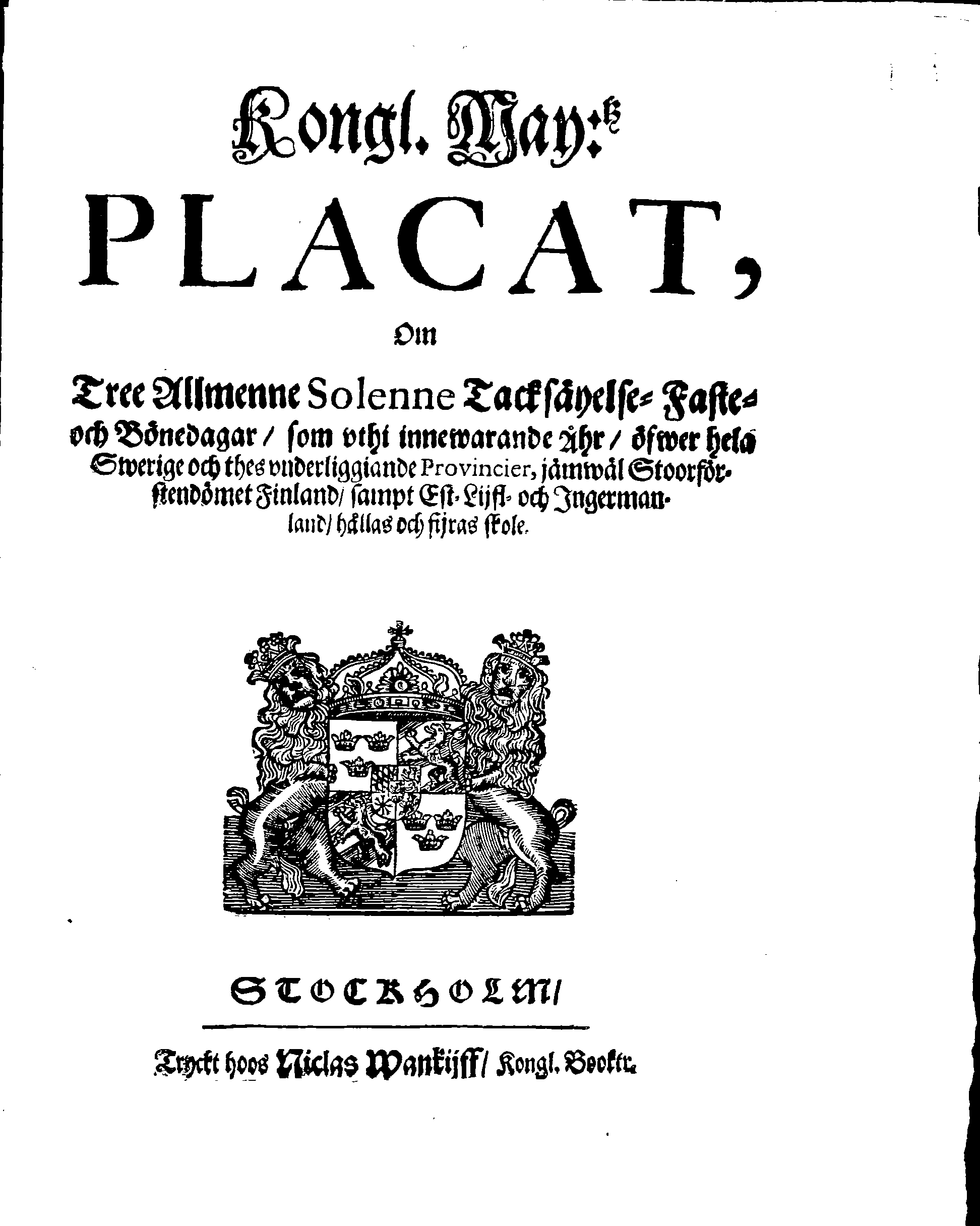 Kongl. May:tz PLACAT, Om Tree Allmenne Solenne Tacksäyelse-Faste- och Bönedagar, som uthi innewarande Åhr, öfwer hela Swerige och thes underliggiande Provincier, jämwäl Stoorförstendömet Finland, sampt Est-Lijfl- och Ingermanland, hållas och fijras skole