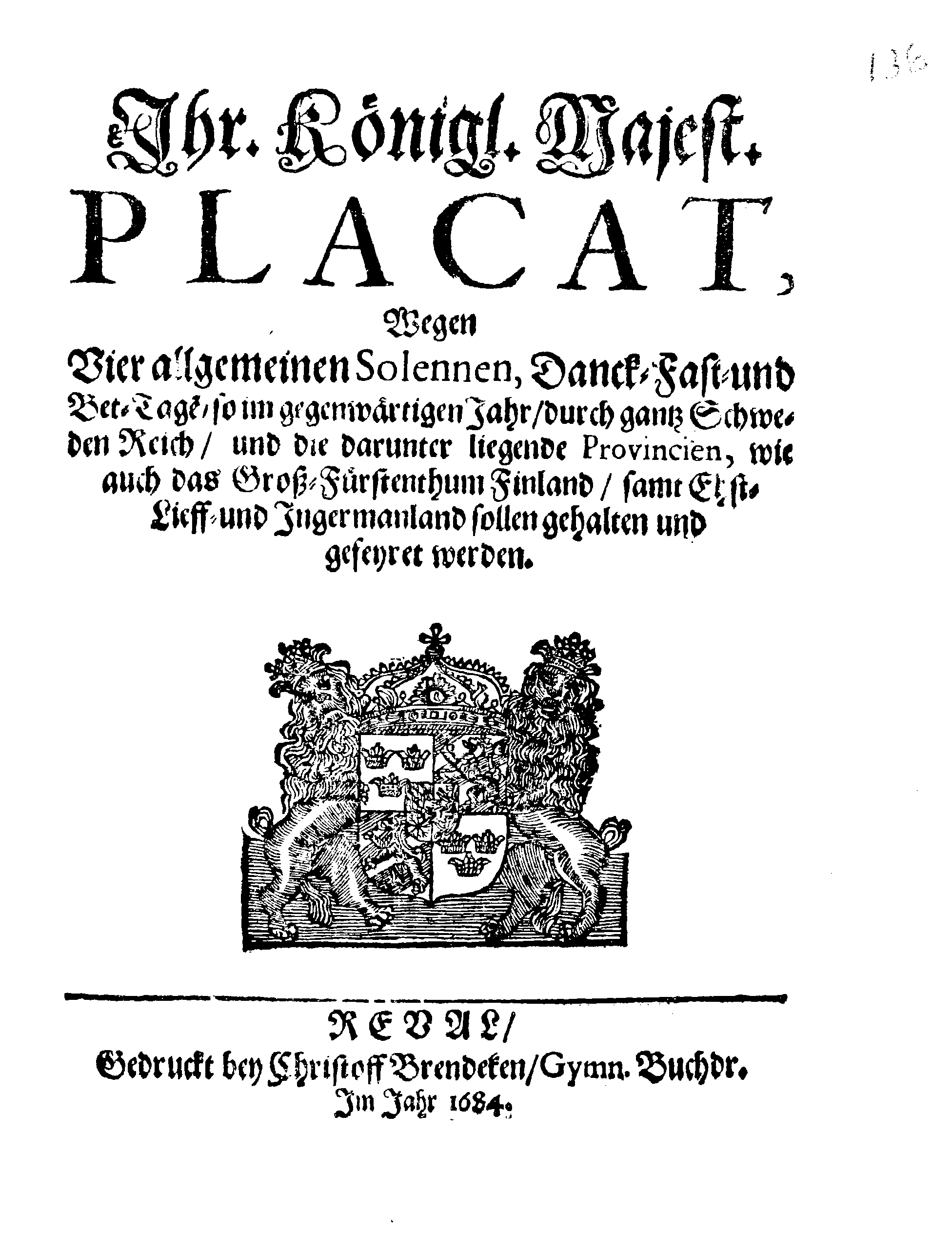 Ihr Königl. Majest. PLACAT, Wegen Vier allgemeinen Solennen, Danck-, Fast- und Bet-Tagen, so im gegenwärtigen Jahr, durch gantz Schweden Reich, und die darunter liegende Provincien, wie auch das Groß-Fürstenthum Finland, samt Ehst-Lieff- und Ingermanland sollen gehalten und gefeyret werden