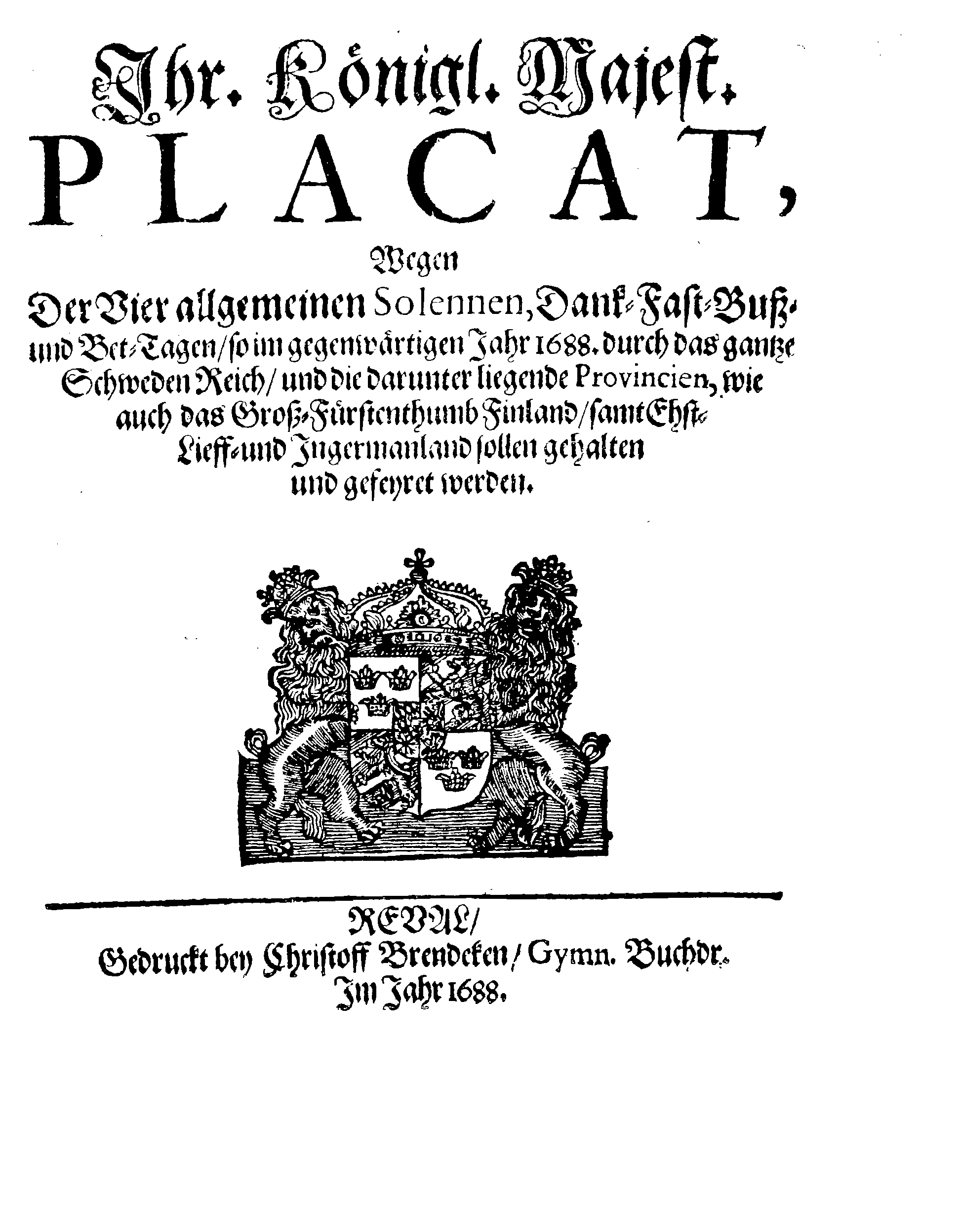 Ihr. Königl. Majest. PLACAT, Wegen Der Vier allgemeinen Solennen, Dank-Fast-Buß- und Bet-Tagen, so im gegenwärtigen Jahr 1688. durch das gantze Schweden Reich, und die darunter liegende Provincien, wie auch das Groß-Fürstenthumb Finland, samt Ehst-Lieff- und Ingermanland sollen gehalten und gefeyert werden