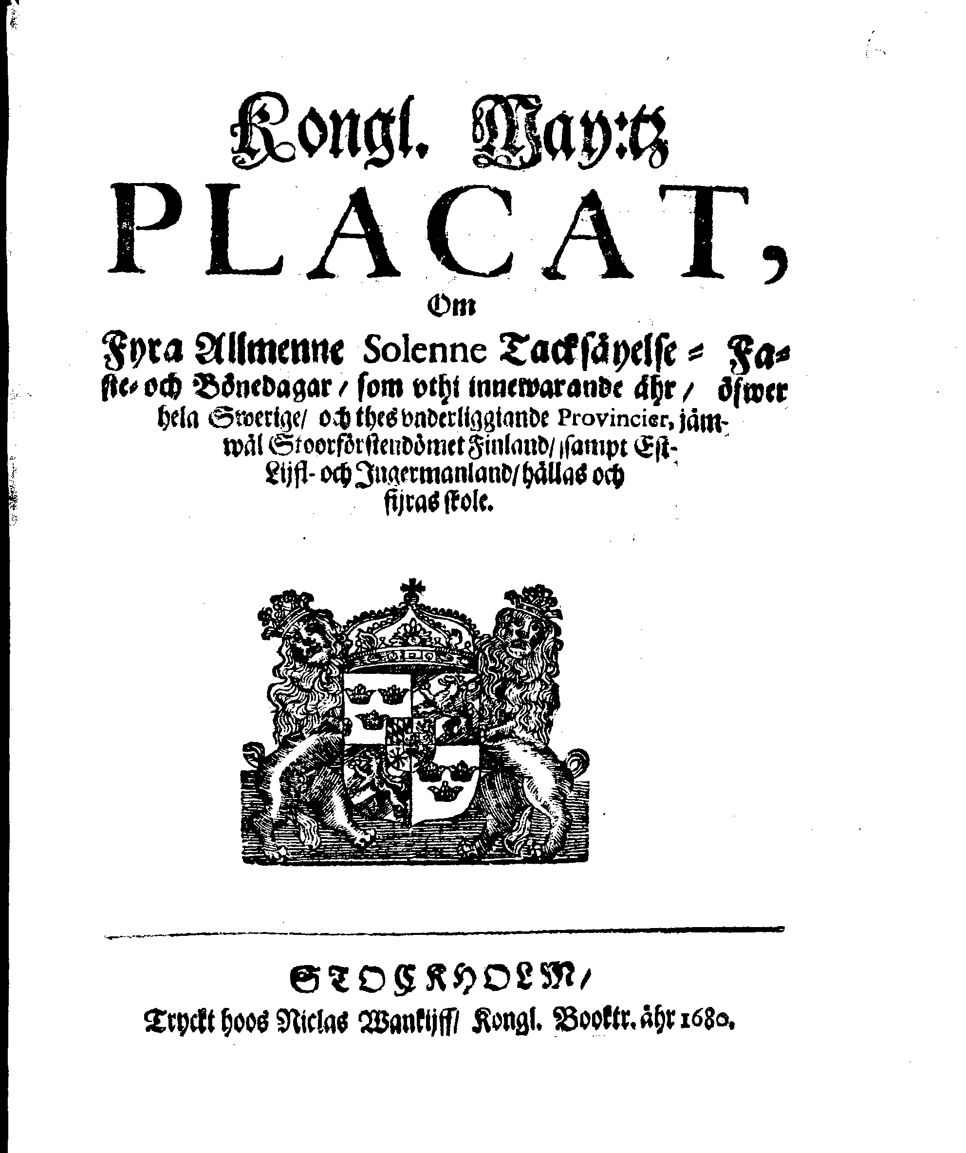 Kongl. May:tz PLACAT, Om Fyra Almenne Solenne Tacksäyelse-Faste- och Bönedagar, som uthi innewarande åhr, öfwer hela Swerige, och thes underliggiande Provincier, jämwäl Stoorförstendömet Finland, sampt Est-Lijfl- och Ingermanland, hållas och fijras skole