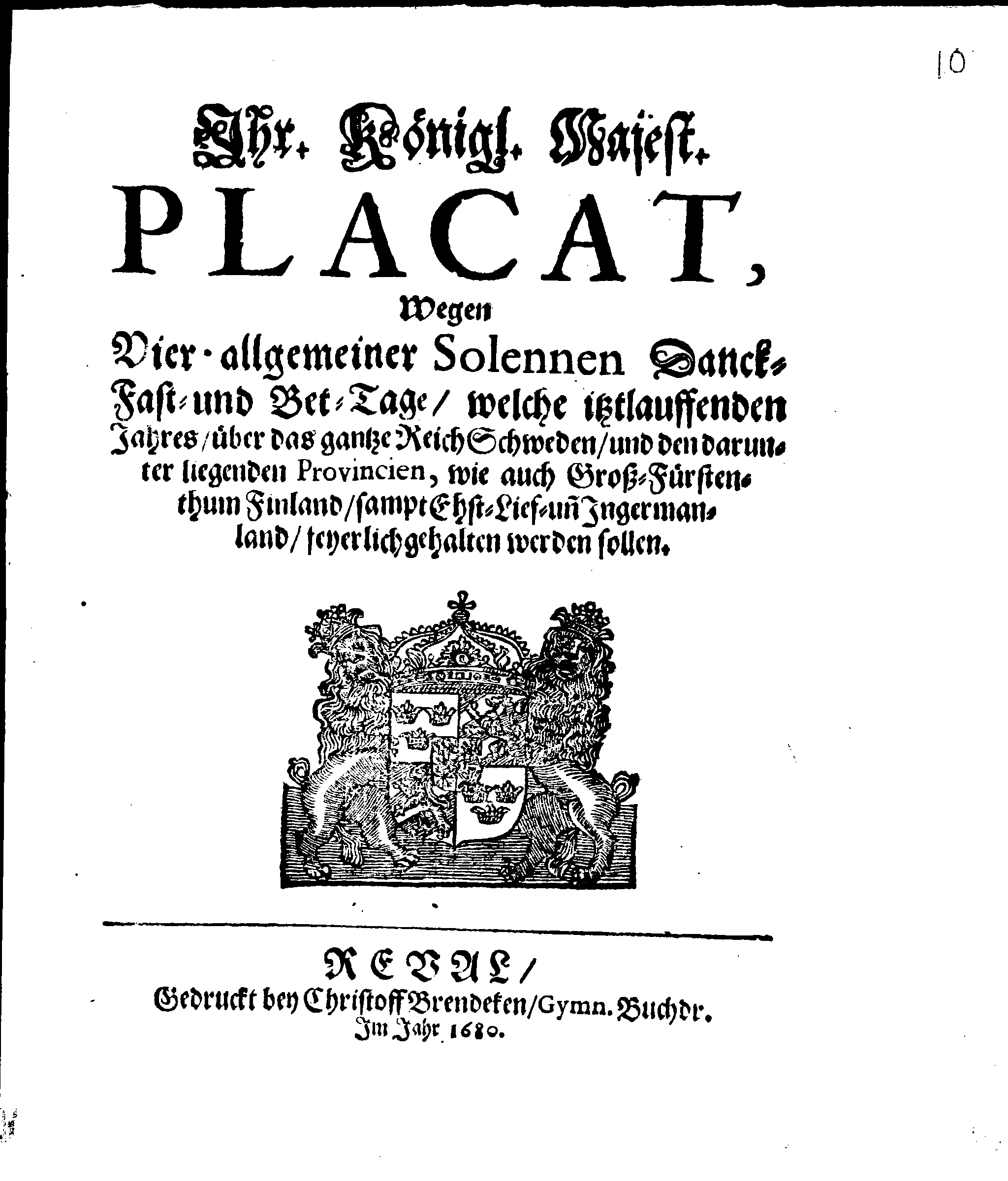 Ihr. Königl. Majest. PLACAT, Wegen Vier allgemeiner Solennen Danck-Fast- und Bet-Tage, welche istlauffenden Jahres, über das gantze Reich Schweden, und den darunter liegenden Provincien, wie auch Groß-Fürstenthum Finland, sampt Ehst- Lief und Ingermanland, feyerlich gehalten werden sollen