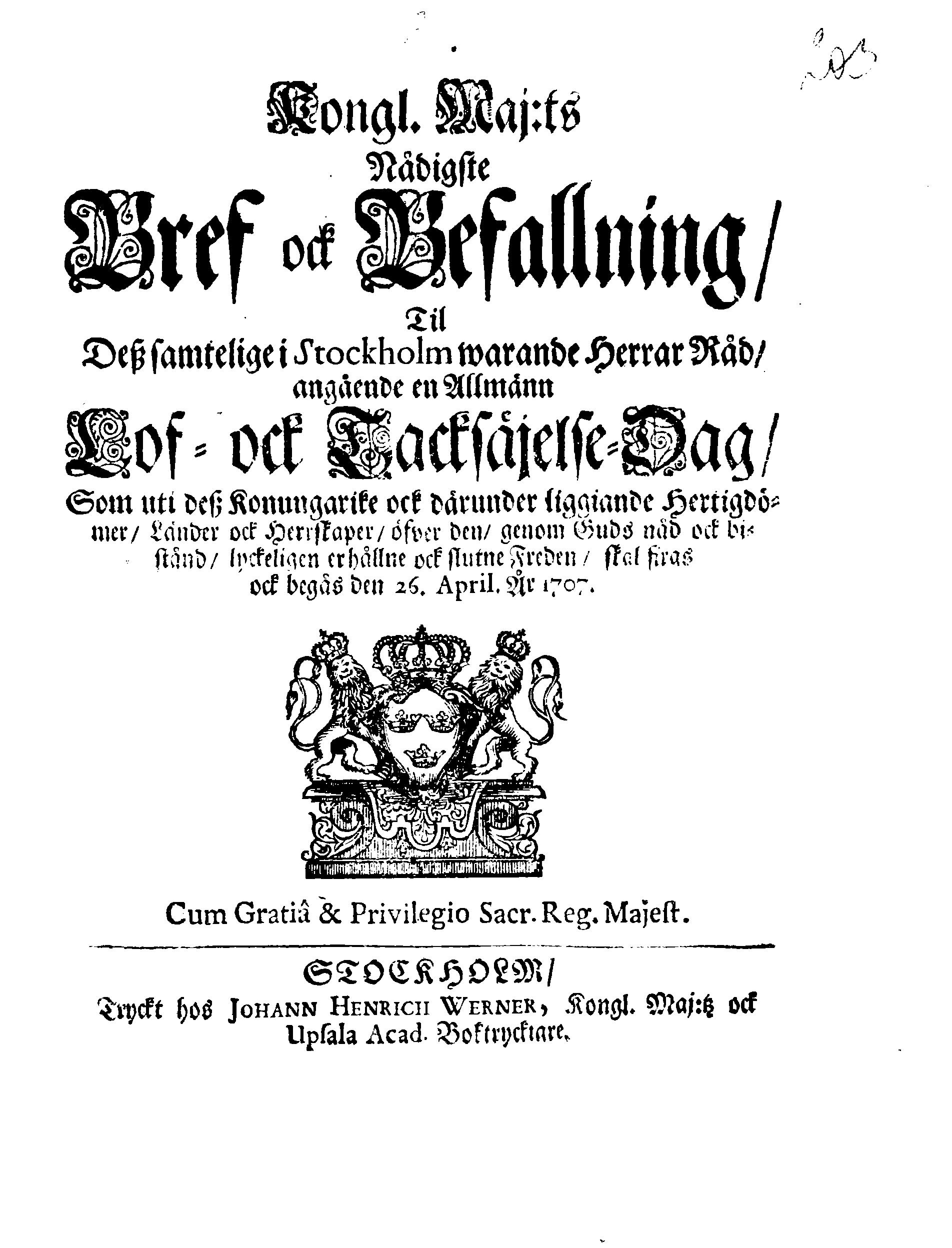 Kongl. Maj:ts Nådigste Bref ock Befallning, Til Deß samtelige i Stockholm warande Herrar Råd, angående en Allmänn Lof- ock Tacksäjelse-Dag, Som uti dess Konungarike ock därunder liggiande Hertigdömer, Länder ock Herrskaper, öfver den, genom Guds nåd ock bistånd, lyckeligen erhållne ock slutne Freden, skal firas ock begås den 26. April. År 1707