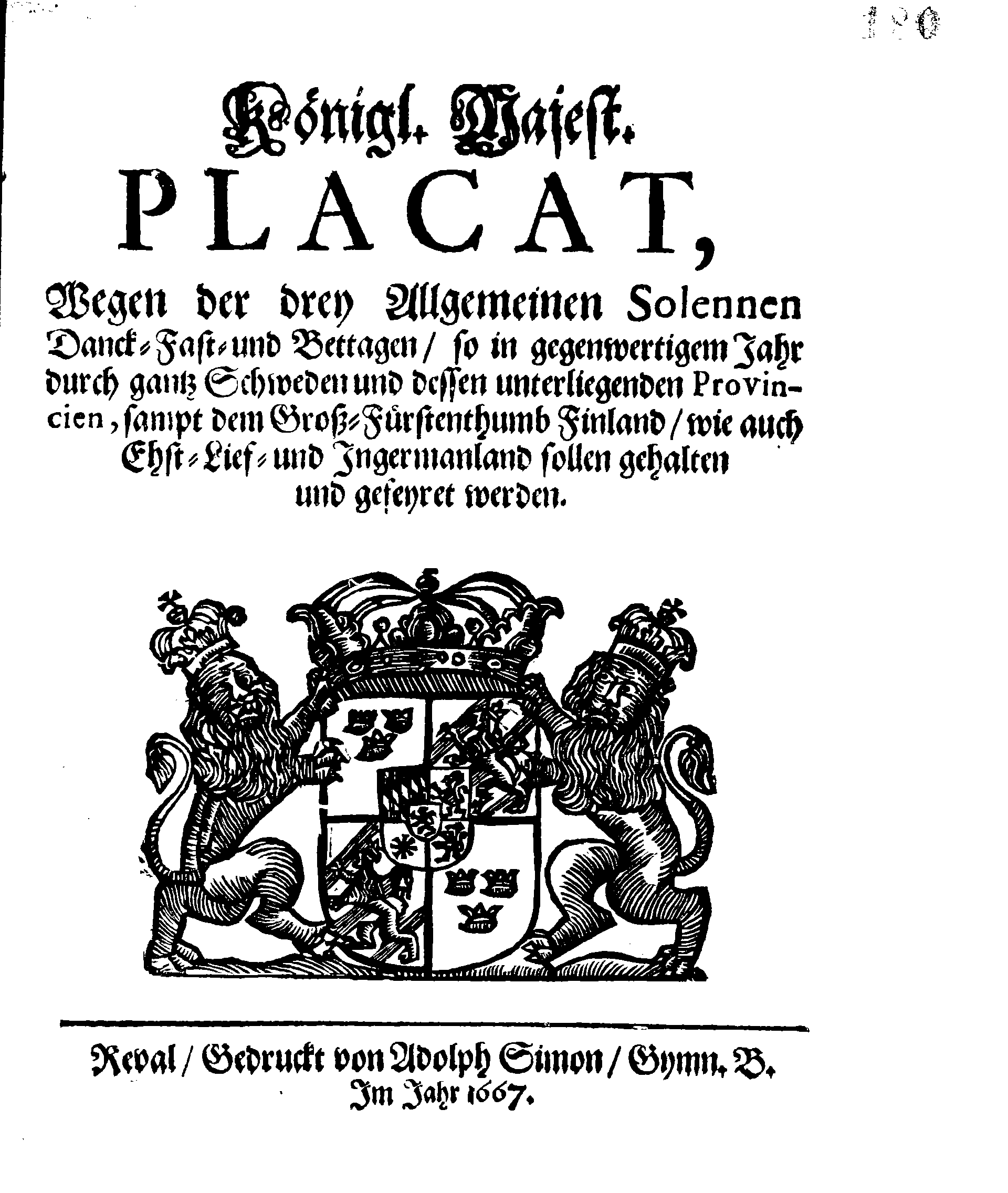 Königl. Majest. PLACAT, Wegen der drey Allgemeinen Solennen Danck-Fast- und Bettagen, so in gegenwertigem Jahr durch gantz Schweden und dessen unterliegenden Provincien, sampt dem Groß-Fürstenthumb Finland, wie auch Ehst-Lief- und Ingermanland sollen gehalten und gefeyret werden
