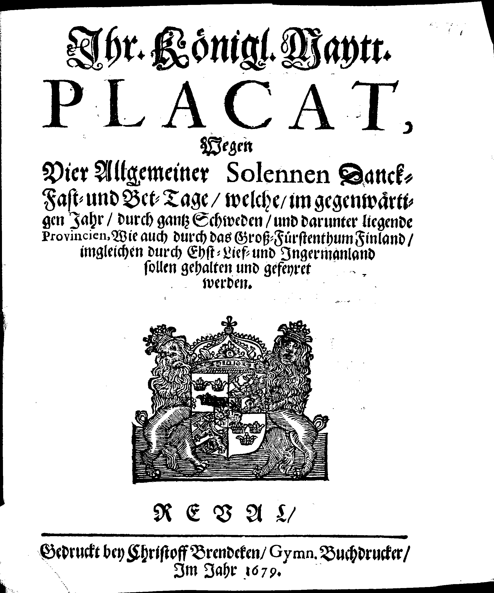 Ihr. Königl. Maytt. PLACAT, Wegen Vier Allgemeiner Solennen Danck-Fast- und Bet-Tage, welche, im gegenwärtigen Jahr, durch gantz Schweden, und darunter liegende Provincien, Wie auch durch das Groß-Fürstenthumb Finland, imgleichen durch Ehst-Lief- und Ingermanland sollen gehalten und gefeyret werden
