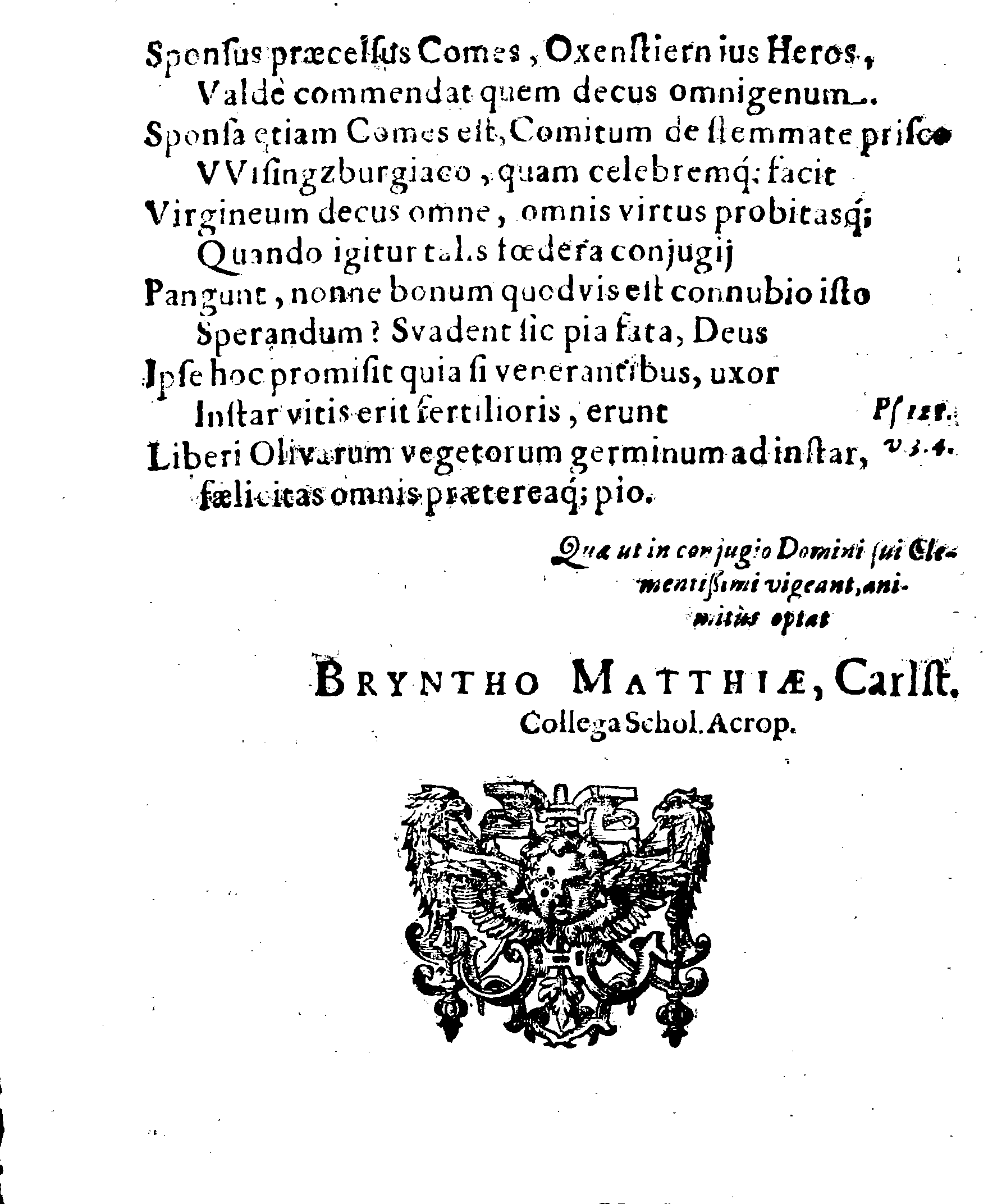 Sacrosanctae summeque solemni Nuptiarum Festivitati, Qua Illustrissimus, Praecelsus ac Generosissimus Comes ac Dominus, Dn. ERICUS OXENSTIERNA AXELII, Comes de Südremöhre, L. Baro in Kimitho, Dynasta in Fyholm & Tydöön,&c. Ducatus Esthonici Gubernator inclytus, Judicij Provinc. Praeses eminentiss. Arcisq[ue] Reval, Toparcha Generalis, SPONSUS: Cum Illustrissima ac Generosissima Comite Virgine Dna. ELSA ELIZABETHA BRAHE, (..) EPITHALAMIIS HISCE Humilimae observantiae fautissimaeque apprecationis g. adgratulatur Ministerium Revaliense Acropolitanum