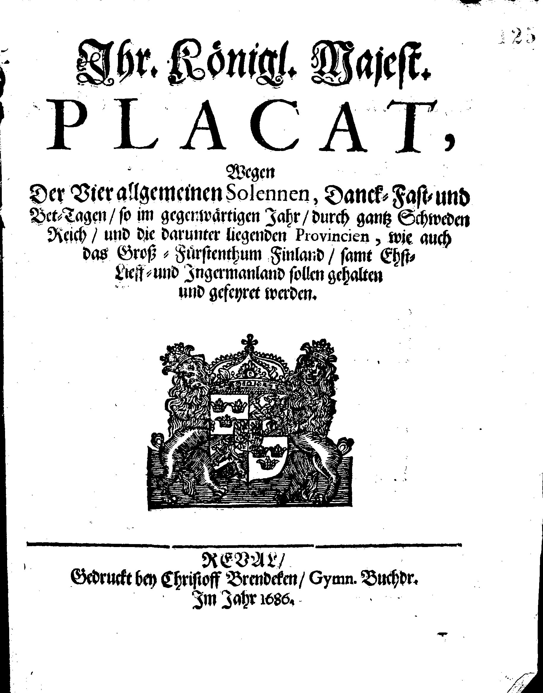 Ihr. Königl. Majest. PLACAT, Wegen Der Vier allgemeinen Solennen, Danck-Fast- und Bet-Tagen, so im gegenwärtigen Jahr, durch gantz Schweden Reich, und die darunter liegenden Provincien, wie auch das Groß-Fürstenthum Finland, samt Ehst-Lieff- und Ingermanland sollen gehalten und gefeyret werden