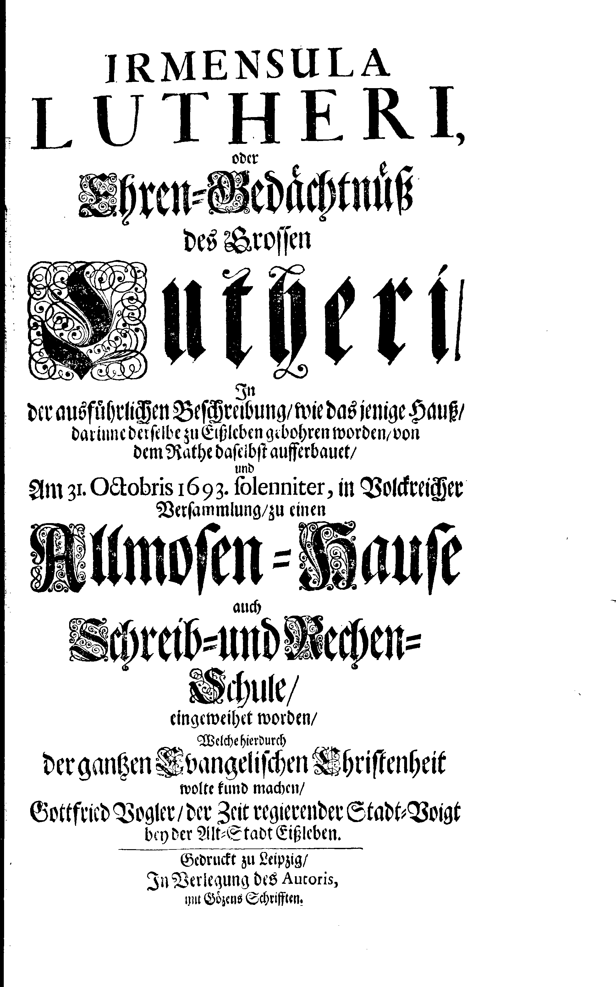 IRMENSULA LUTHERI, oder Ehren-Gedächtnüß des Grossen Lutheri, In der ausführlichen Beschreibung, wie das jenige Hauß, darinne derselbe zu Eißleben gebohren worden, von dem Rathe daselbst aufferbauet, und Am 31. Octobris 1693. solenniter, in Volckreicher Versammlung, zu einen Allmosen-Hause auch Schreib- und Rechen-Schule, eingeweihet worden, Welche hierdurch der gantzen Evangelischen Christenheit wolte kund machen, Gottfried Vogler, der Zeit regierender Stadt-Voigt bey der Alt-Stadt Eißleben