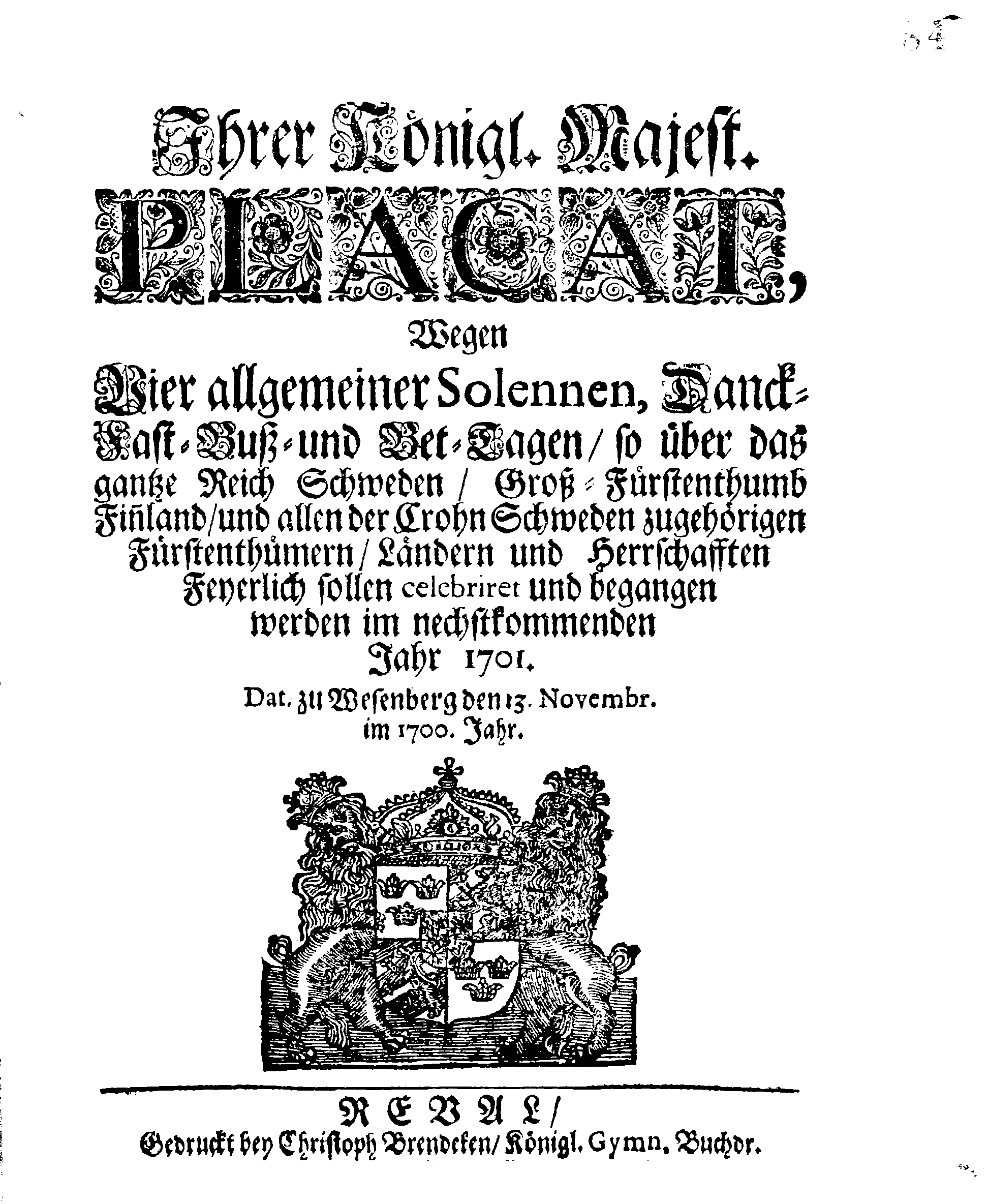 Ihrer Königl. Majest. PLACAT, Wegen Vier allgemeiner Solennen, Danck-Fast-Buß- und Bet-Tagen, so über das gantze Reich Schweden, Groß-Fürstenthumb Finnland, und allen der Crohn Schweden zugehörigen Fürstenthümern, Ländern und Herrschaften Feyerlich sollen celebriret und begangen werden im nechstkommenden Jahr 1701