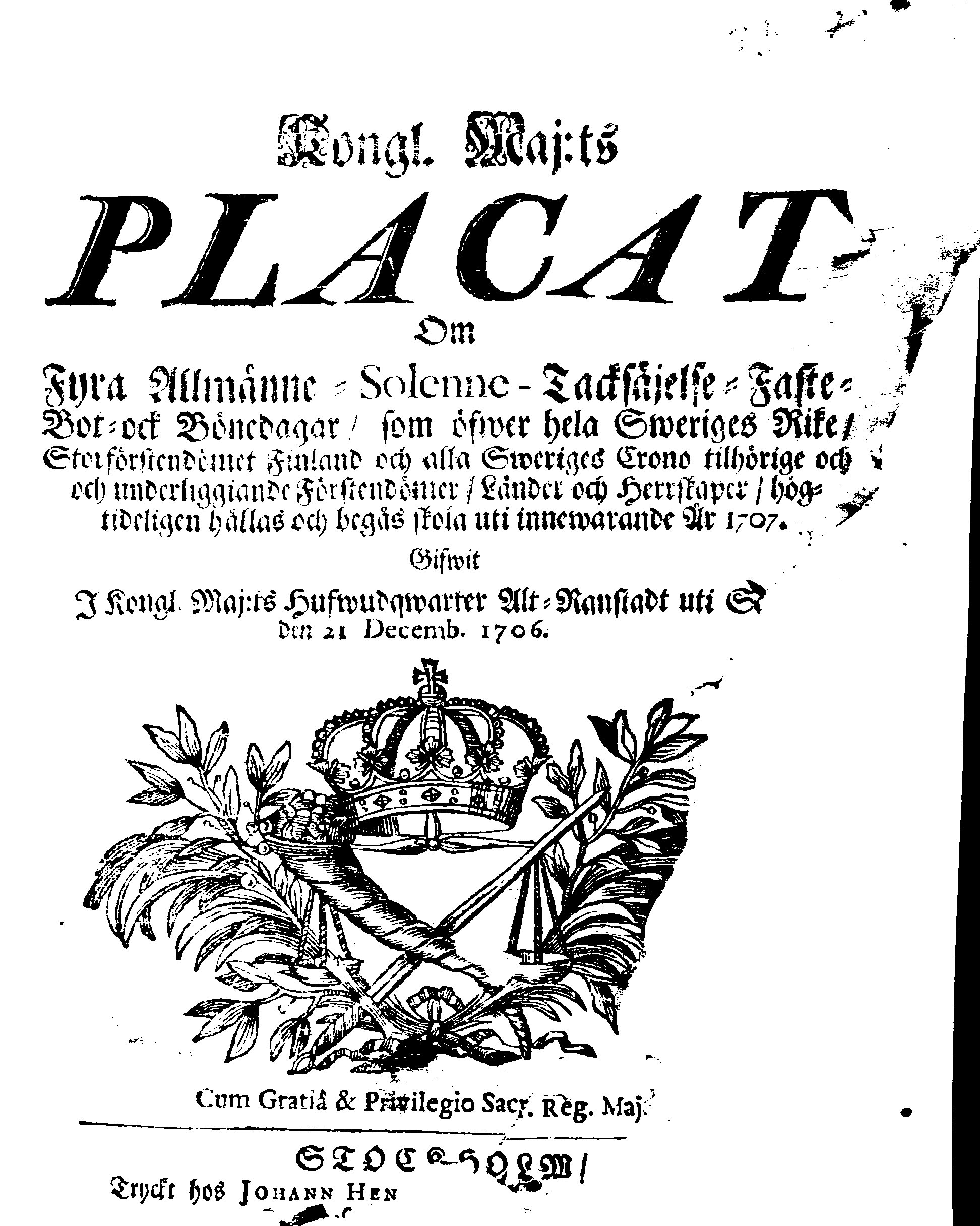 Kongl. Maj:ts PLACAT Om Fyra Allmänne-Solenne-Tacksäjelse-Faste-Bot- ock Bönedagar, som öfwer hela Sweriges Rike, Storförstendömet Finland och alla Sweriges Crono tilhörige och och underliggiande Förstendömer, Länder och Herrskaper, högtideligen hållas och begås skola uti innewarande År 1707.