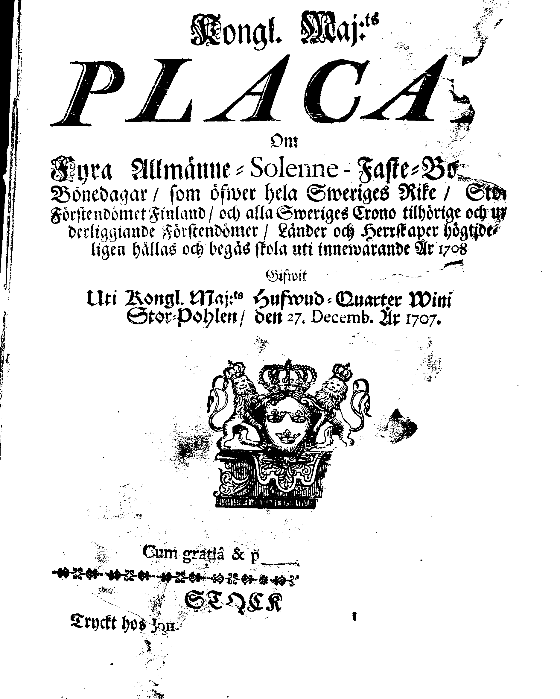Kongl. Maj:ts PLACAT Om Fyra Allmänne-Solenne-Faste-Bot- och Bönedagar, som öfwer hela Sweriges Rike, Stor-Förstendömet Finland, och alla Sweriges Crono tilhörige och underliggiande Förstendömer, Länder och Herrskaper högtideligen hållas och begås skola uti innewarande År 1708.