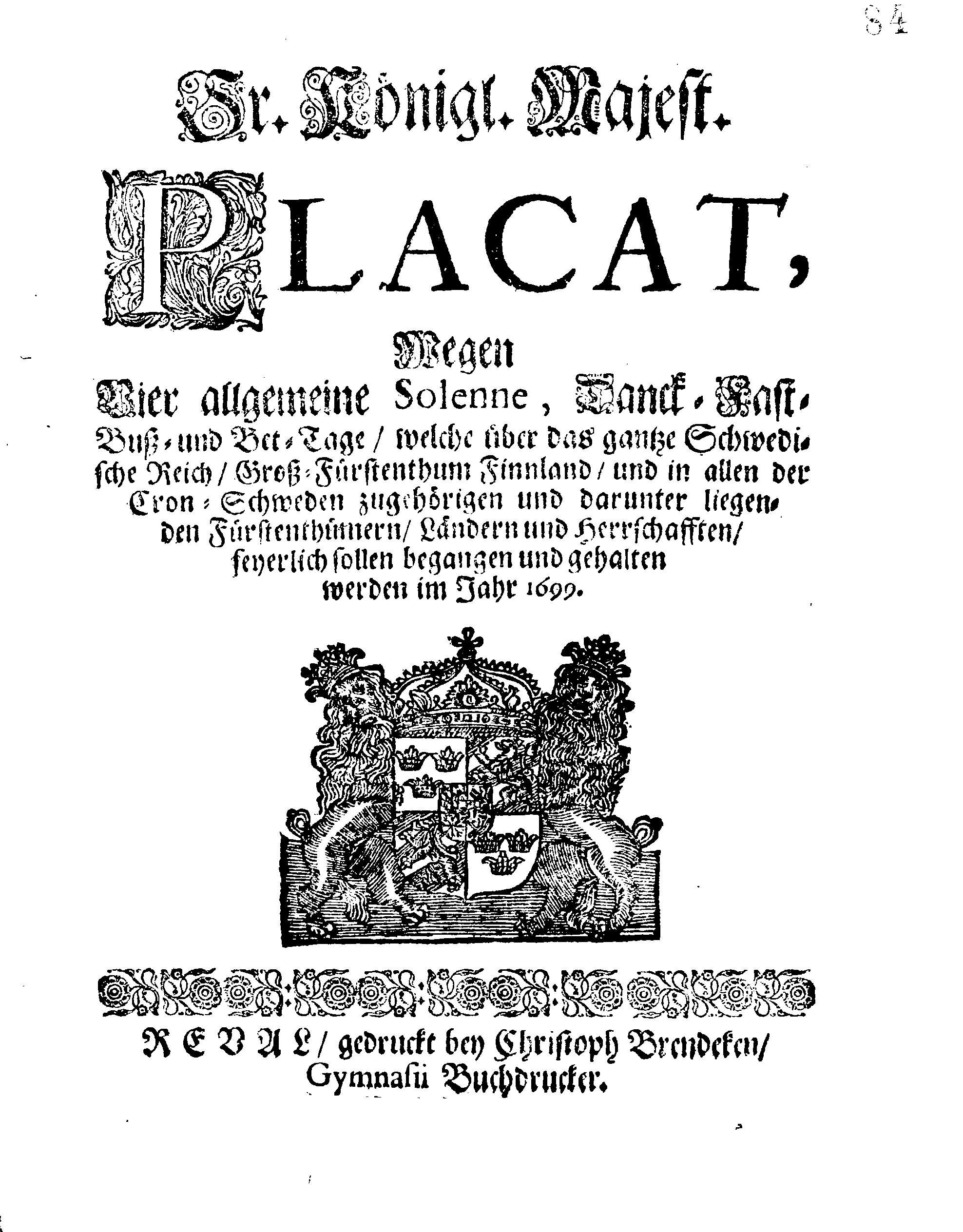 Ir. Königl. Majest. PLACAT, Wegen Vier allgemeine Solenne, Danck-Fast-Buß- und Bet-Tage, welche über das gantze Schwedische Reich, Groß-Fürstenthum Finnland, und in allen der Cron-Schweden zugehörigen und darunter liegenden Fürstenthümern, Ländern und Herrschafften, feyerlich sollen begangen und gehalten werden im Jahr 1699