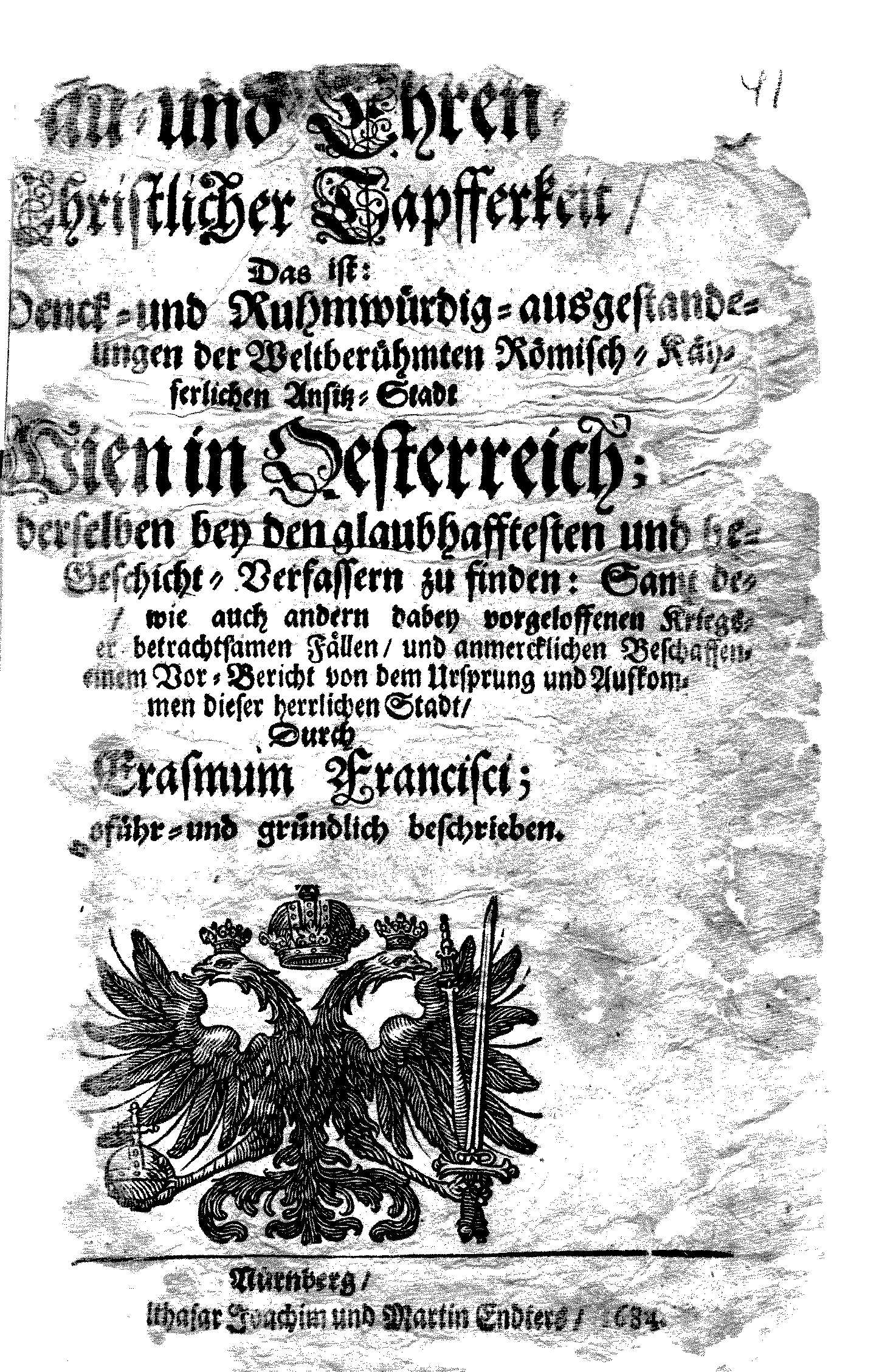 [Sch]au- und Ehren-Christlicher Tapfferkeit, Das ist Denck- und Ruhmwürdig-ausgestande[nen] [Beläger]ungen der Weltberühmten Römisch-Käyserlichen Ansitz-Stadt Wien in Oesterreich; derselben bey den glaubhafftesten und be[rühmtesten] Geschicht-Verfassern zu finden: Samt de[ren] Anspinnungen, wie auch andern dabey vorgeloffenen Kriegs-[Begebenheiten] betrachtsamen Fällen, und anmercklichen Beschaffen[?] Einem Vor-Bericht von dem Ursprung und Aufkommen dieser herrlichen Stadt, Durch Erasmum Francisci; [au]sführ- und gründlich beschrieben.