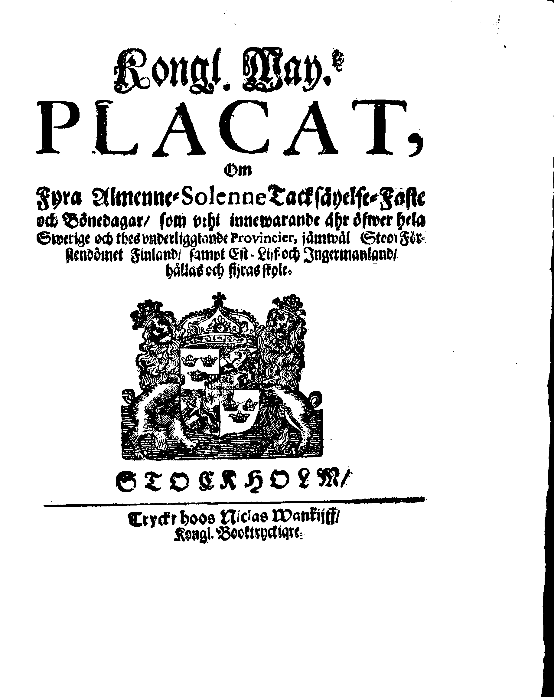 Kongl. May.tz PLACAT, Om Fyra Almenne-Solenne Tacksäyelse-Faste och Bönedagar, som uthi innewarande åhr öfwer hela Swerige och thes underliggiande Provincier, jämwäl StoorFörstendömet Finland, sampt Est-Lijf- och Ingermanland, hållas och fijras skole