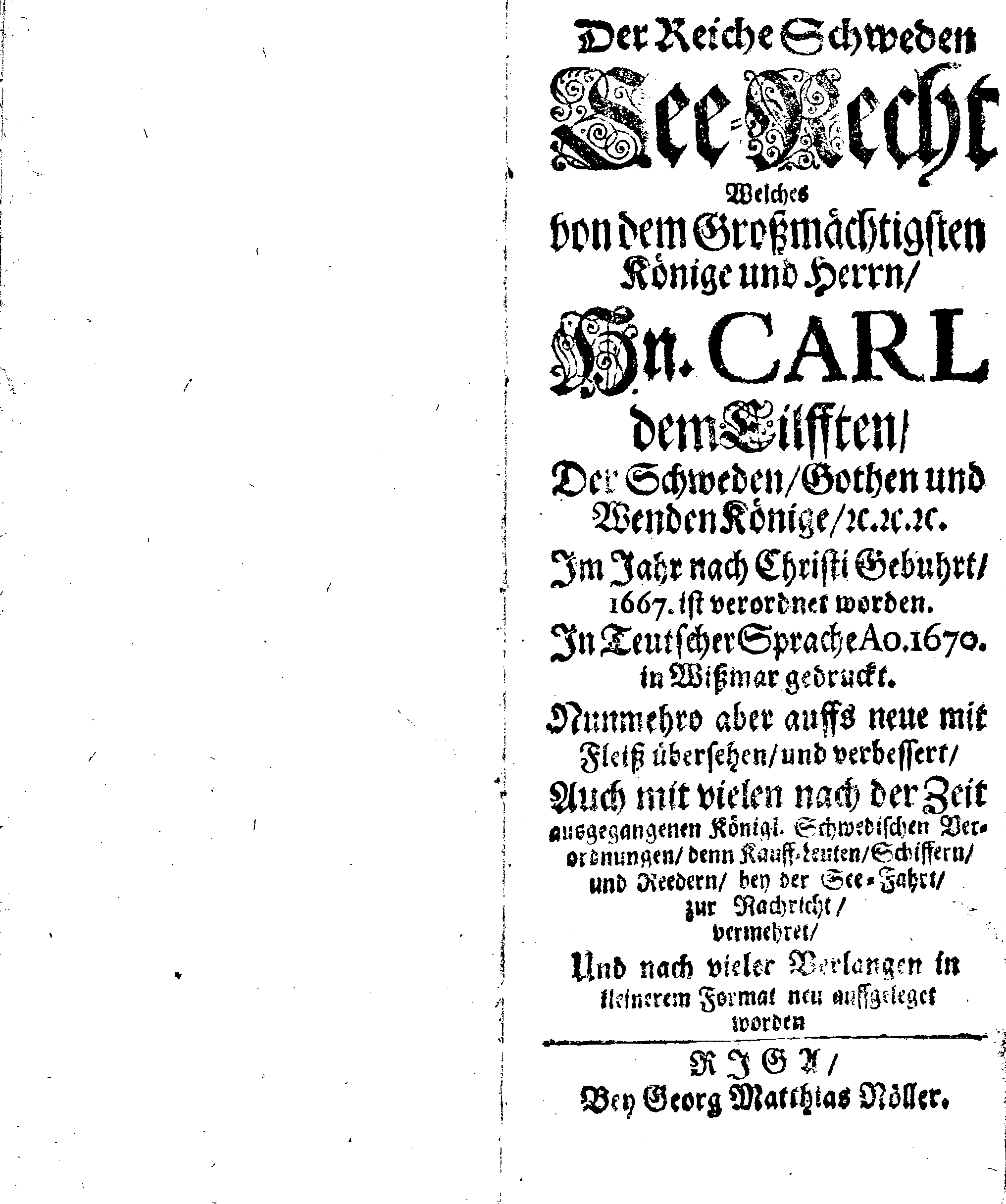 Der reiche Schweden See-Recht Welches von dem Großmächtigsten Könige und Herrn, Hn. CARL dem Eilfften, Der Schwedn, Gothen und Wenden Könige, [etc.] [etc.] [etc.] Im Jahr nach Christi Gebuhrt, 1667. ist verordnet worden. In Teutscher Sprache Ao.1670. in Wißmar gedruckt. Nunmehro aber auffs neue mit Fleiß übersehen, und verbessert, Auch mit vielen nach der Zeit ausgegangenen Königl. Schwedischen Verordnungen, denn Kauff-Leuten, Schiffern, Reedern, bey der See-Fahrt, zur Nachricht, vermehret, Und nach vieler Verlangen in kleinerem Format neu auffgelegt worden