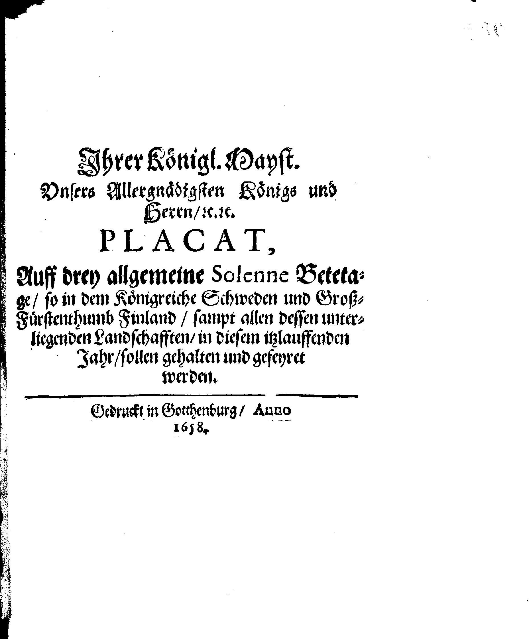 Ihrer Königl. Mayst. Unsers Allergnädigsten Königs und Herrn, [etc.] [etc.] PLACAT, Auff drey allgemeine Solenne Betetage, so in dem Königreiche Schweden und GroßFürstenthumb Finland, sampt allen dessen unterliegenden Landschafften, in diesem itslauffenden Jahr, sollen gehalten und gefeyret werden