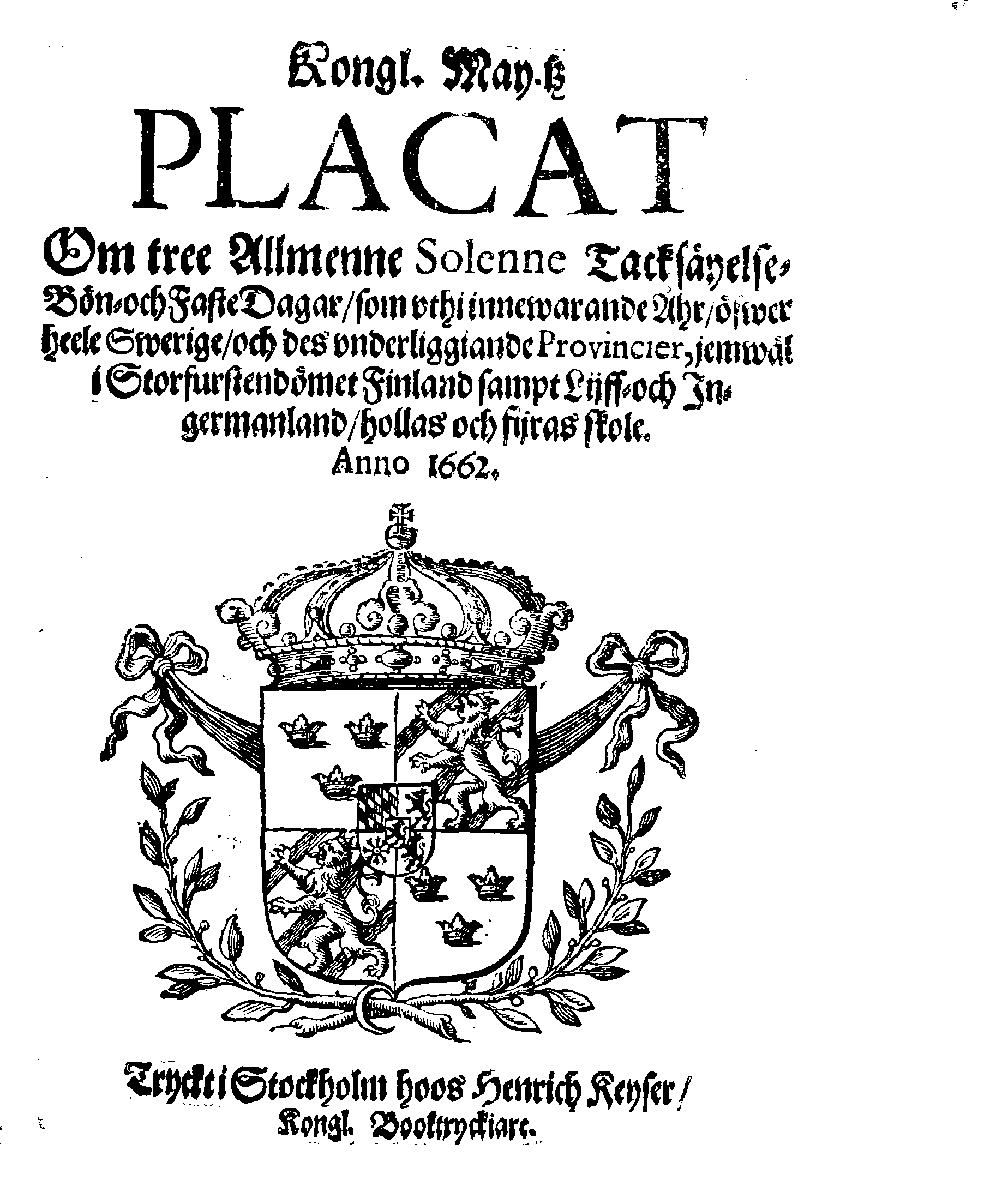 Kongl. May.tz PLACAT Om tree Allmenne Solenne Tacksäyelse-Bön- och Faste Dagar, som uthi innewarande Åhr, öfwer heele Swerige, och des underliggiande Provincier, jemwäl i Storfurstendömet Finland sampt Lijff- och Ingermanland, hollas och fijras skole. Anno 1662