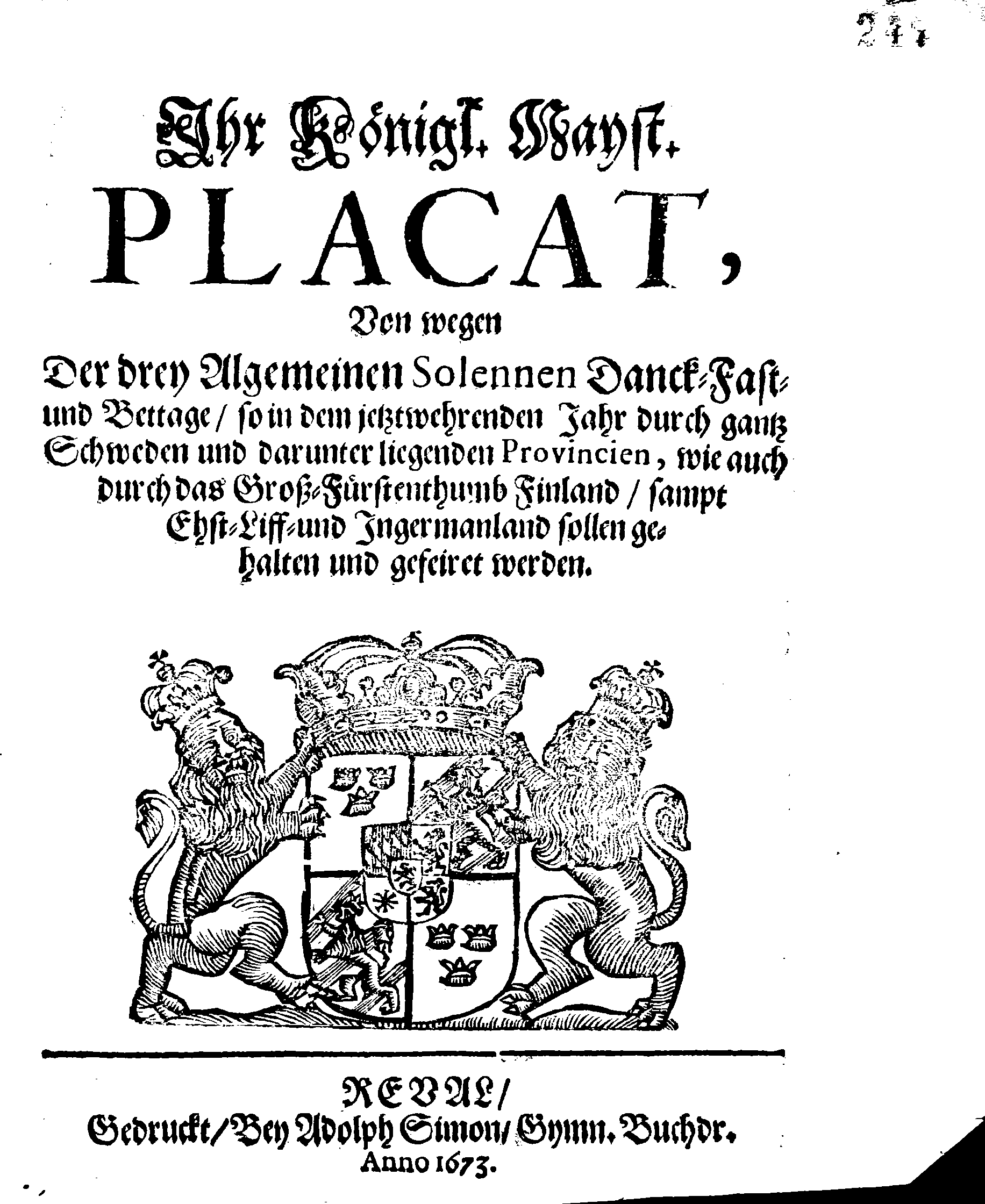 Ihr Königl. Mayst. PLACAT, Von wegen Der drey Algemeinen Solennen Danck-Fast- und Bettage, so in dem jetztwehrenden Jahr durch gantz Schweden und darunter liegenden Provincien, wie auch durch das Groß-Fürstenthumb Finland, sampt Ehst-Liff- und Ingermanland sollen gehalten und gefeiret werden
