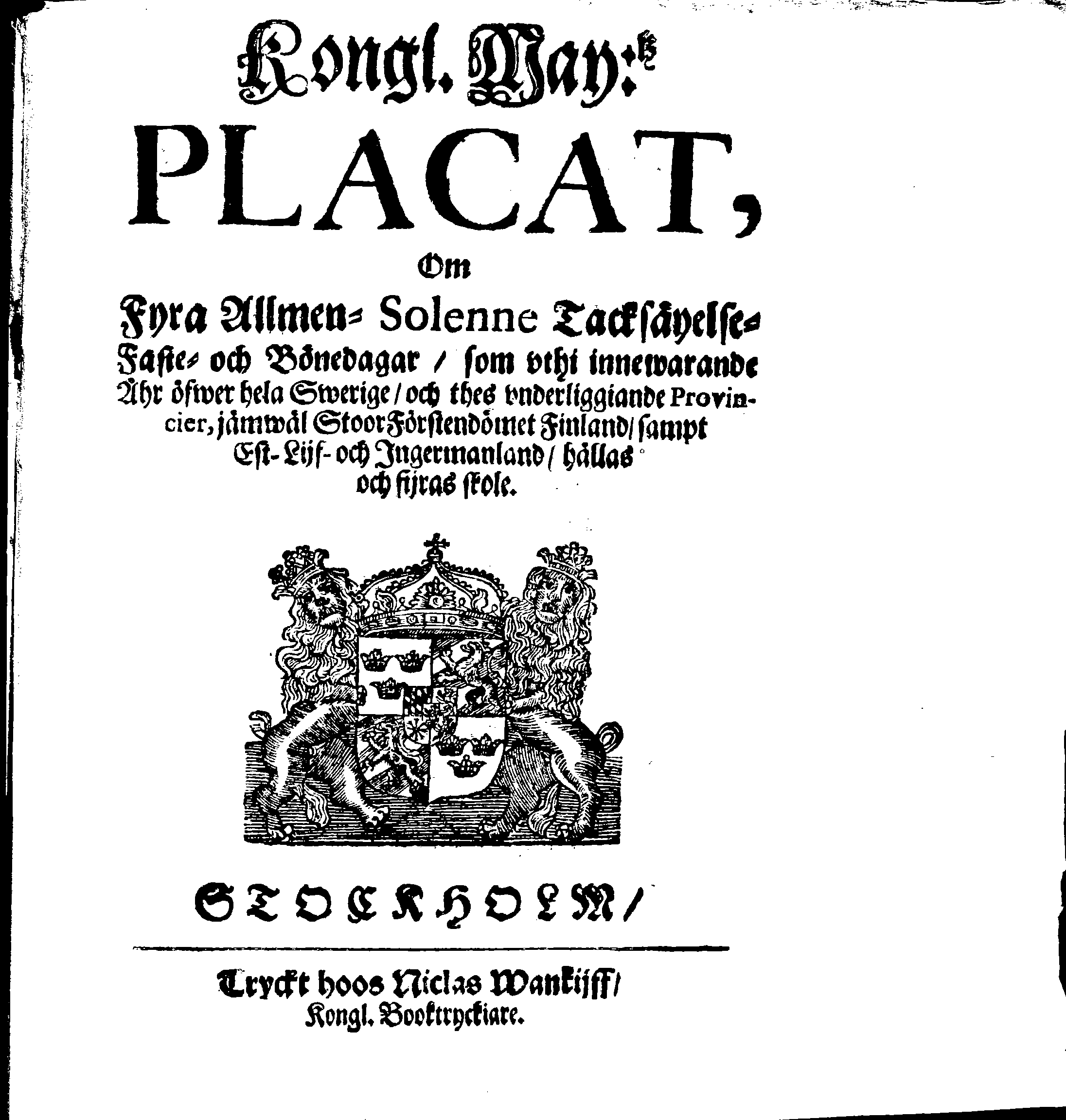 Kongl. May:tz PLACAT, Om Fyra Allmen-Solenne Tacksäyelse-Faste- och Bönedagar, som uthi innewarande Åhr öfwer hela Swerige, och thes underliggiande Provincier, jämwäl StoorFörstendömet Finland, sampt Est-Lijf- och Ingermanland, hållas och fijras skole