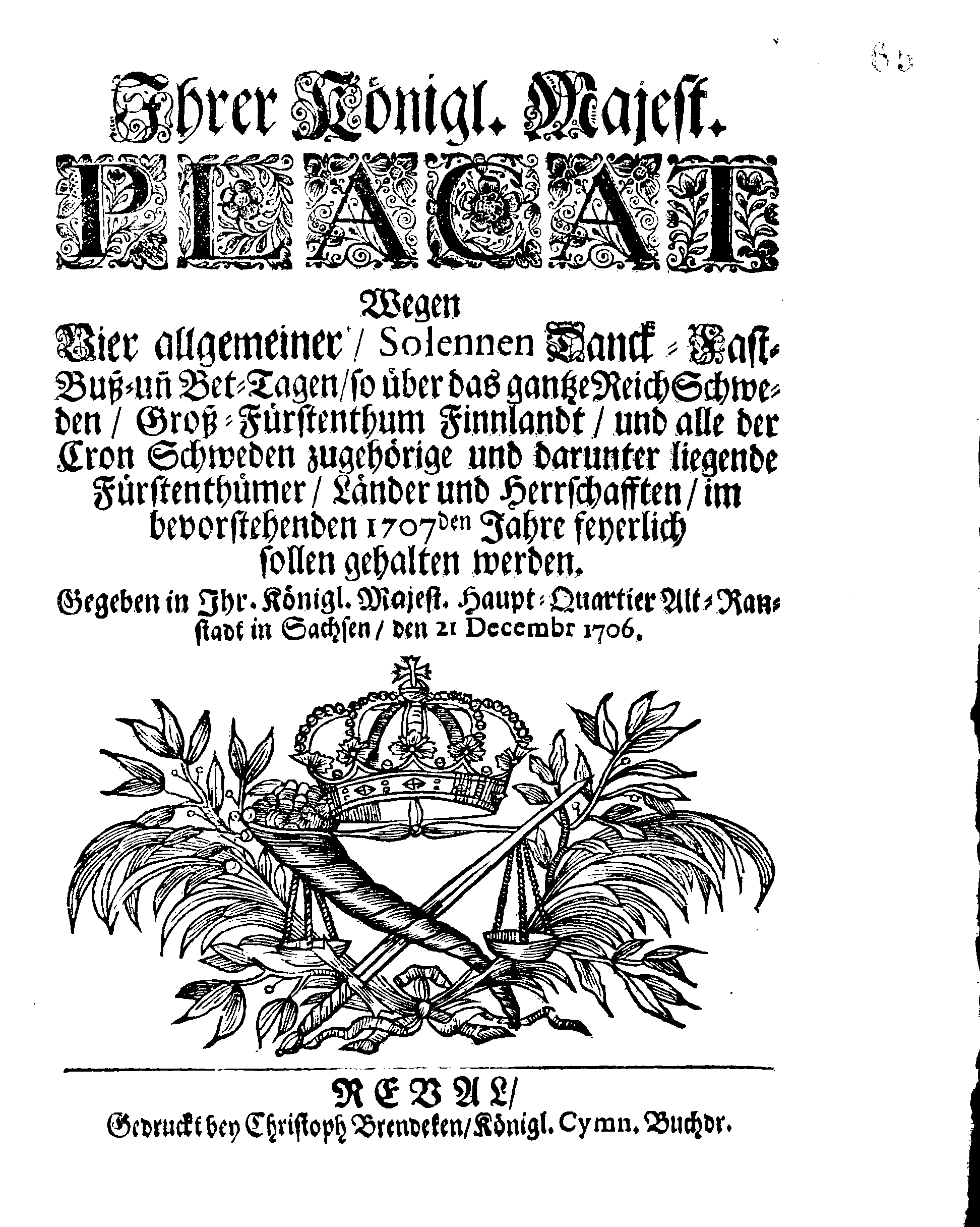 Ihrer Königl. Majest. PLACAT Wegen Vier allgemeiner, Solennen Danck-Fast-Buß- und Bet-Tagen, so über das gantze Reich Schweden, Groß-Fürstenthum Finnlandt, und alle der Cron Schweden zugehörige und darunter liegende Fürstenthümer, Länder und Herrschaften, im bevorstehenden 1707den Jahre feyerlich sollen gehalten werden