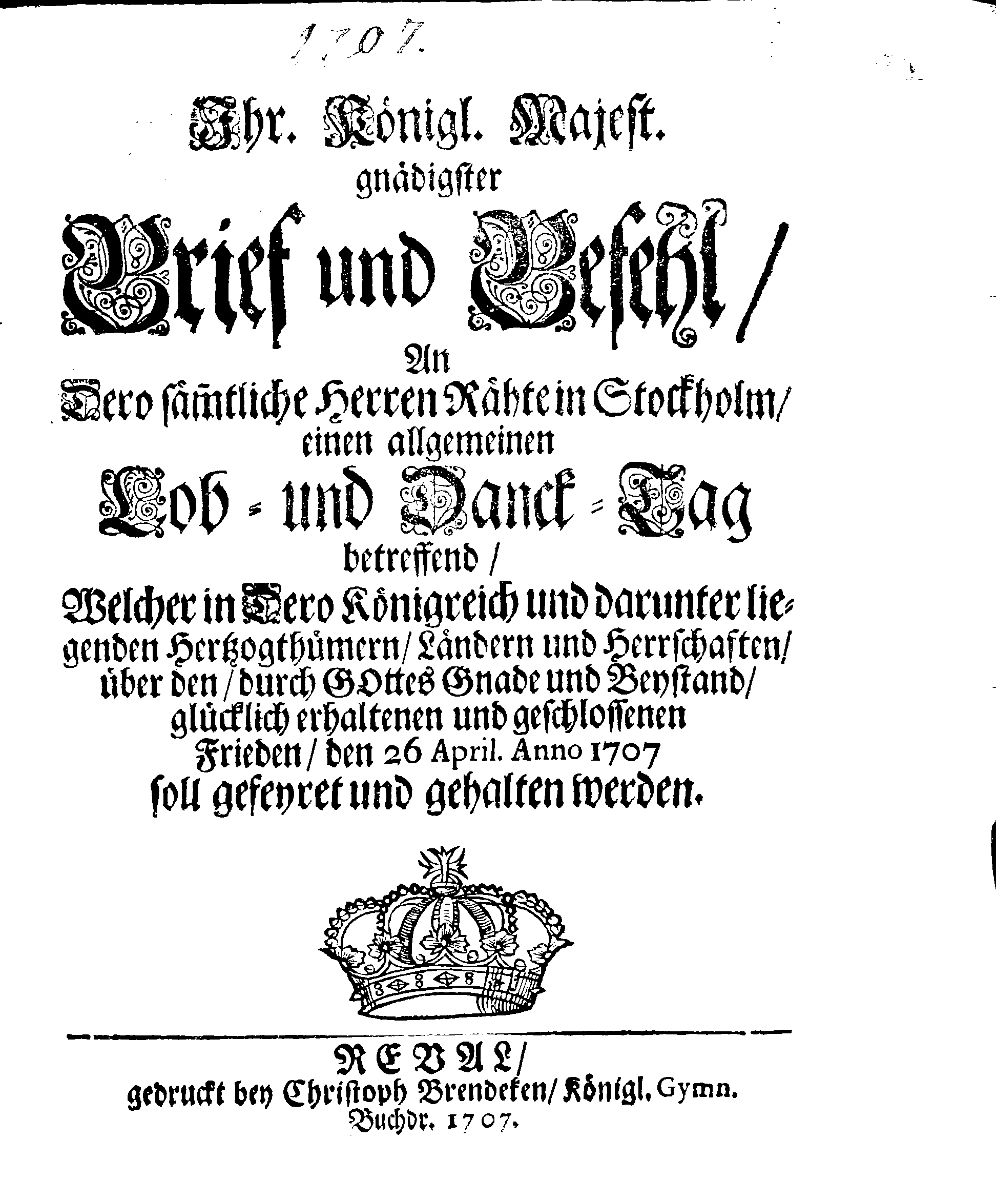 Ihr. Königl. Majest. gnädigster Brief und Befehl, An Dero sämmtliche Herren Rähte in Stockholm, einen allgemeinen Lob- und Danck-Tag betreffend, Welcher in Dero Königreich und darunter liegenden Hertzogthümern, Ländern und Herrschaften, über den, durch Gottes Gnade und Beystand, glücklich erhaltenen und geschlossenen Frieden, den 26 April. Anno 1707 soll gefeyret und gehalten werden