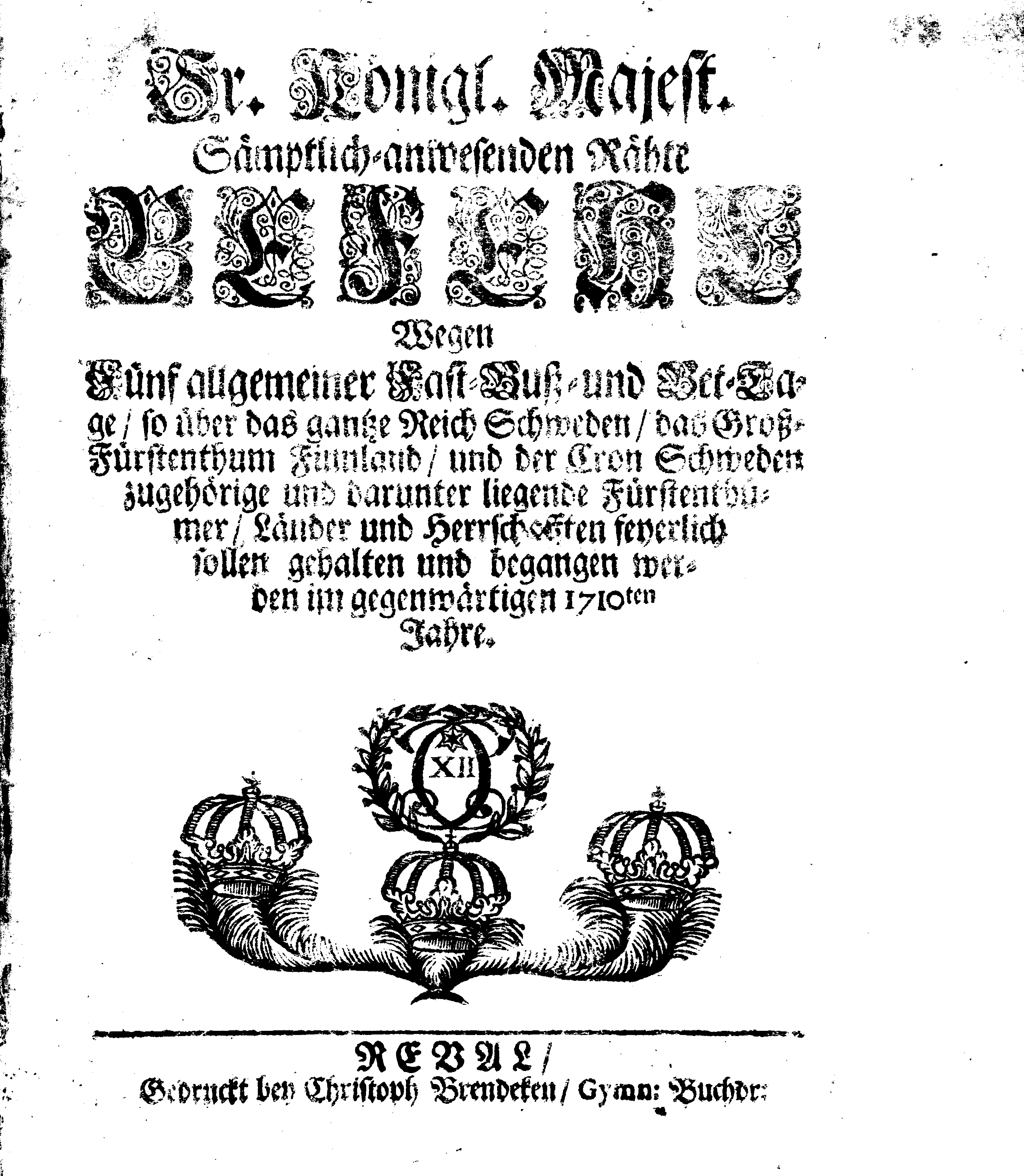 Ir. Königl. Majest. Sämptlich-anwesenden Rähte GEFEHL Wegen Fünf allgemeiner Fast-Buß- und Bet-Tage, so über das gantze Reich Schweden, das Groß-Fürstenthum Finnland, und der Cron Schweden zugehörige und darunter liegende Fürstenthümer, Länder und Herrschaften feyerlich sollen gehalten und begangen werden im gegenwärtigen 1710ten Jahre