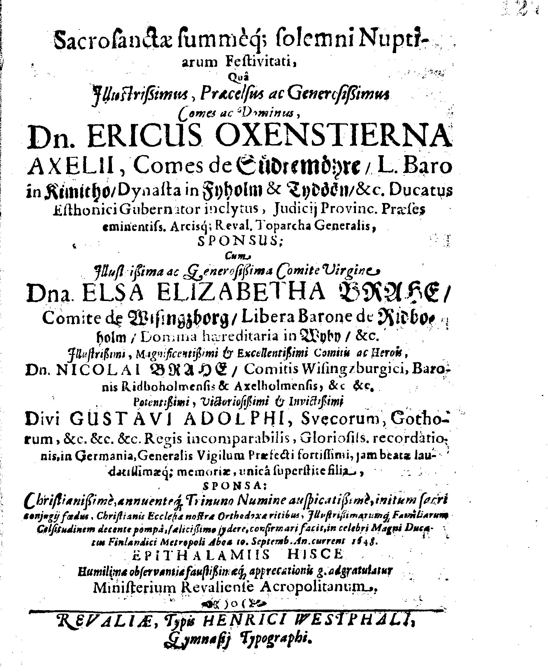 Sacrosanctae summeque solemni Nuptiarum Festivitati, Qua Illustrissimus, Praecelsus ac Generosissimus Comes ac Dominus, Dn. ERICUS OXENSTIERNA AXELII, Comes de Südremöhre, L. Baro in Kimitho, Dynasta in Fyholm & Tydöön,&c. Ducatus Esthonici Gubernator inclytus, Judicij Provinc. Praeses eminentiss. Arcisq[ue] Reval, Toparcha Generalis, SPONSUS: Cum Illustrissima ac Generosissima Comite Virgine Dna. ELSA ELIZABETHA BRAHE, (..) EPITHALAMIIS HISCE Humilimae observantiae fautissimaeque apprecationis g. adgratulatur Ministerium Revaliense Acropolitanum