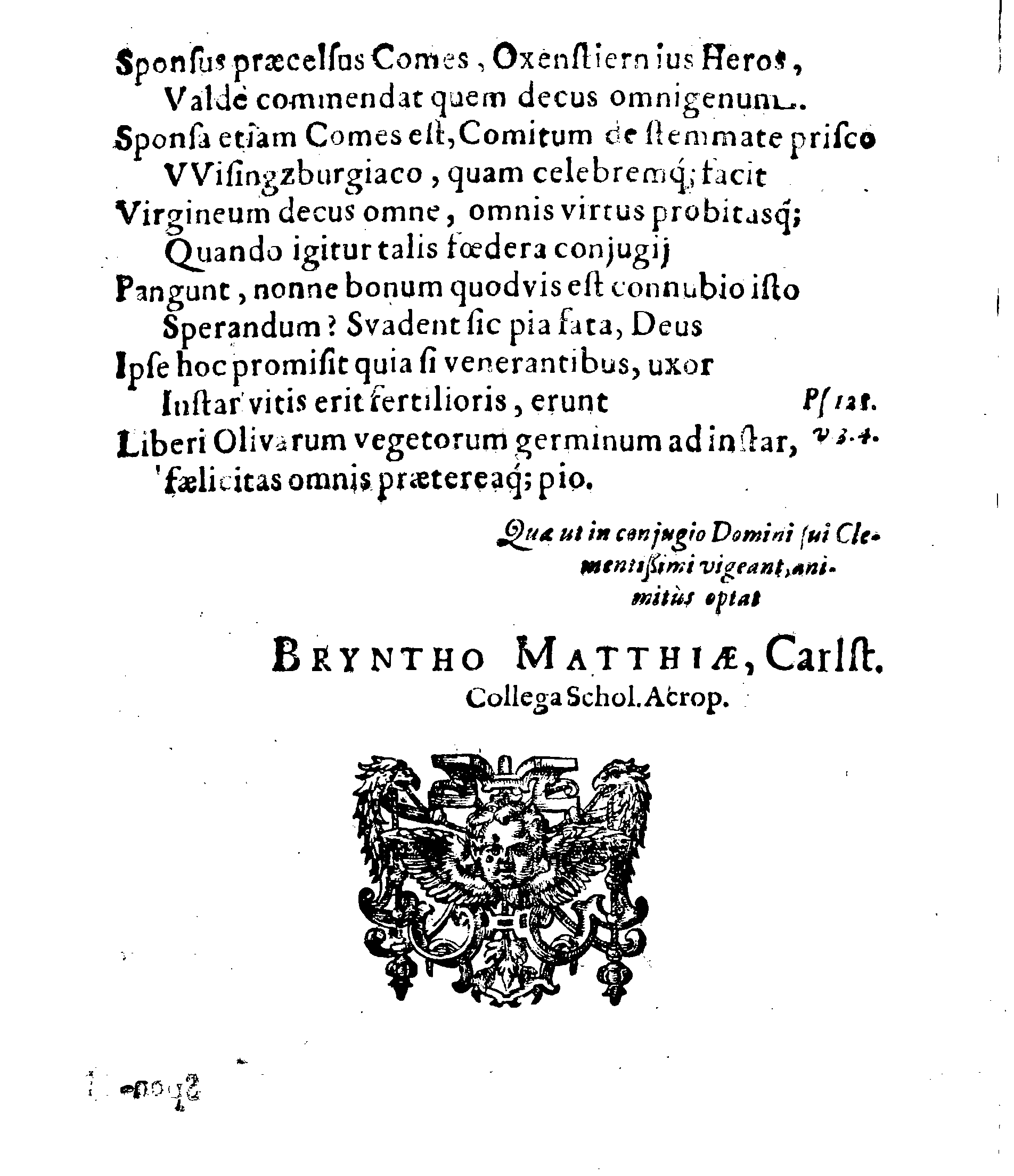 Sacrosanctae summeque solemni Nuptiarum Festivitati, Qua Illustrissimus, Praecelsus ac Generosissimus Comes ac Dominus, Dn. ERICUS OXENSTIERNA AXELII, Comes de Südremöhre, L. Baro in Kimitho, Dynasta in Fyholm & Tydöön,&c. Ducatus Esthonici Gubernator inclytus, Judicij Provinc. Praeses eminentiss. Arcisq[ue] Reval, Toparcha Generalis, SPONSUS: Cum Illustrissima ac Generosissima Comite Virgine Dna. ELSA ELIZABETHA BRAHE, (..) EPITHALAMIIS HISCE Humilimae observantiae fautissimaeque apprecationis g. adgratulatur Ministerium Revaliense Acropolitanum