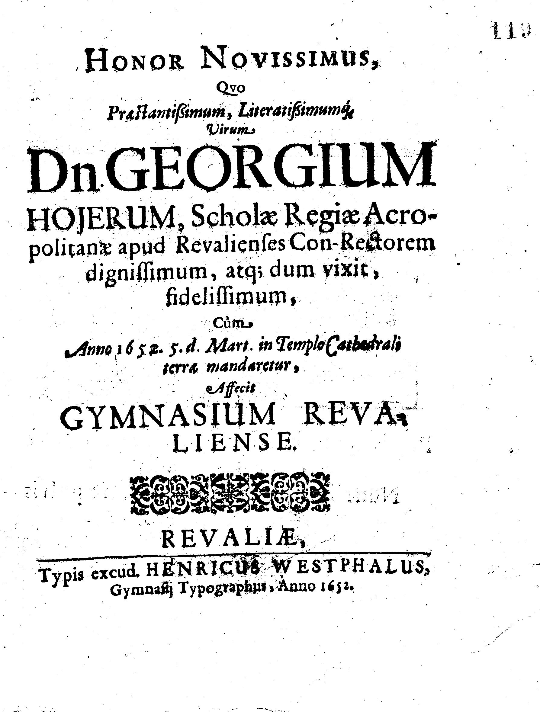HONOR NOVISSIMUS, Qvo Praestantissimum, Literatissimumque Virum Dn. GEORGIUM HOJERUM, Scholae Regiae Acropolitanae apud Revalienses Con-Rectorem dignissimum, atq; dum vixit, fidelissimum, Cum Anno 1652. 5.d. Mart. in Templo Cathedrali terra mandaretur, Affecit GYMNASIUM REVALIENSE