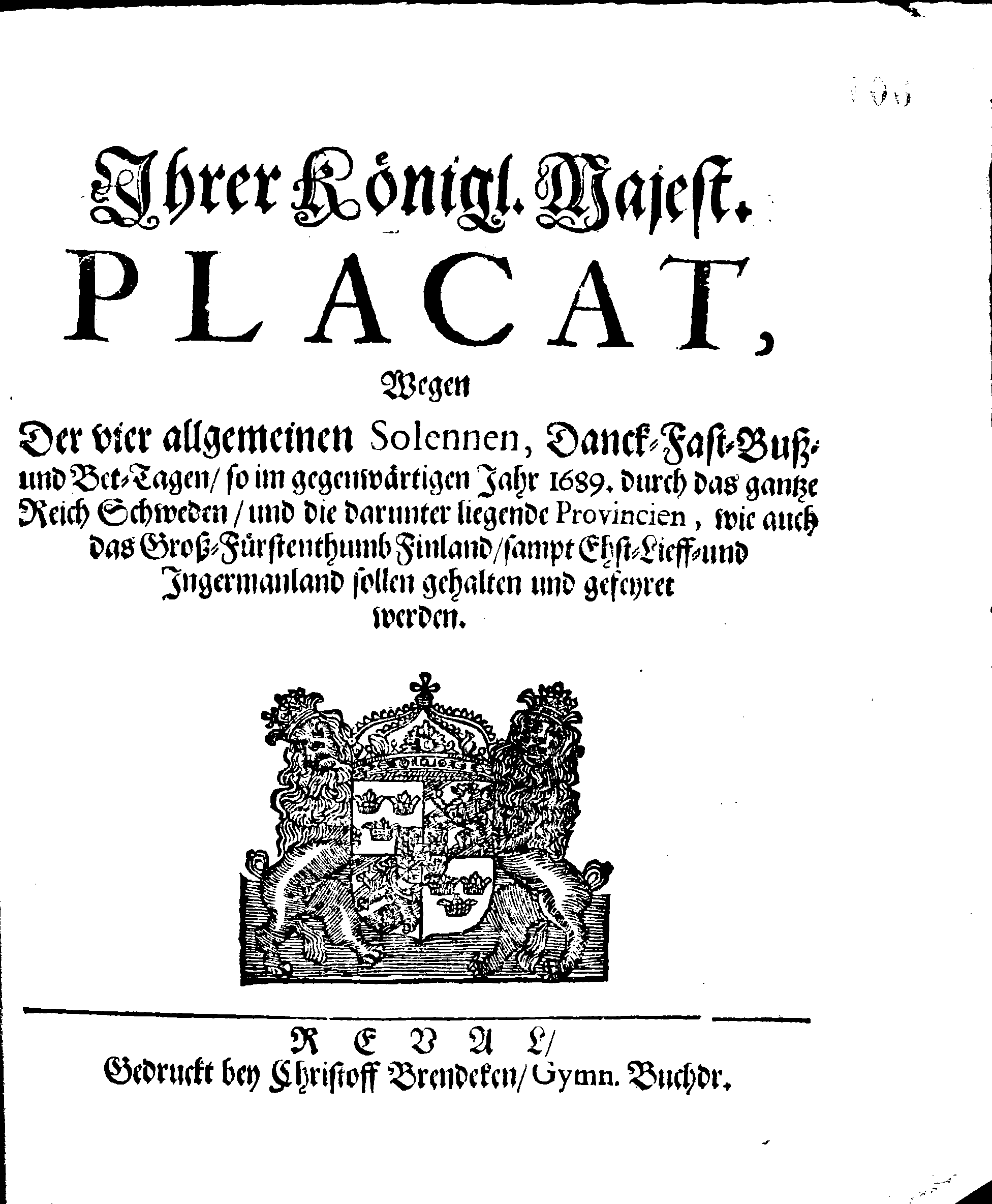 Ihrer Königl. Majest. PLACAT, Wegen Der vier allgemeinen Solennen, Danck-Fast-Buss- und Bet-Tagen, so im gegenwärtigen Jahr 1689. durch das gantze Reich Schweden, und die darunter liegende Provincien, wie auch das Gross-Fürstenthumb Finland, sampt Ehst-Lieff- und Ingermanland sollen gehalten und gefeyret werden