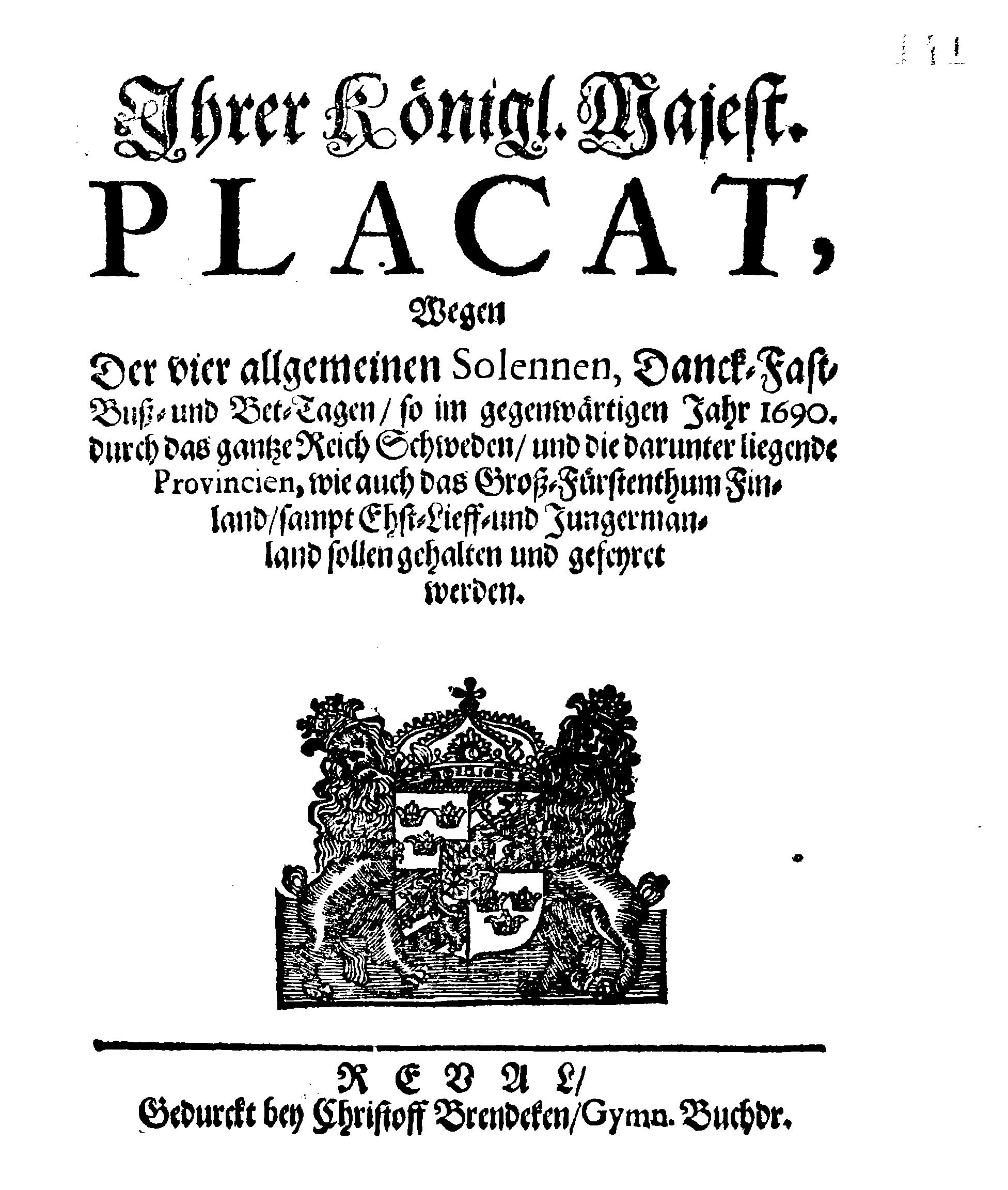 Ihrer Königl. Majest. PLACAT, Wegen Der vier allgemeinen Solennen, Danck-Fast-Buss- und Bet-Tagen, so im gegenwärtigen Jahr 1690. durch das gantze Reich Schweden, und die darunter liegende Provincien, wie auch das Gross-Fürstenthum Finland, sampt Ehst-Lieff- und Ingermanland sollen gehalten und gefeyret werden