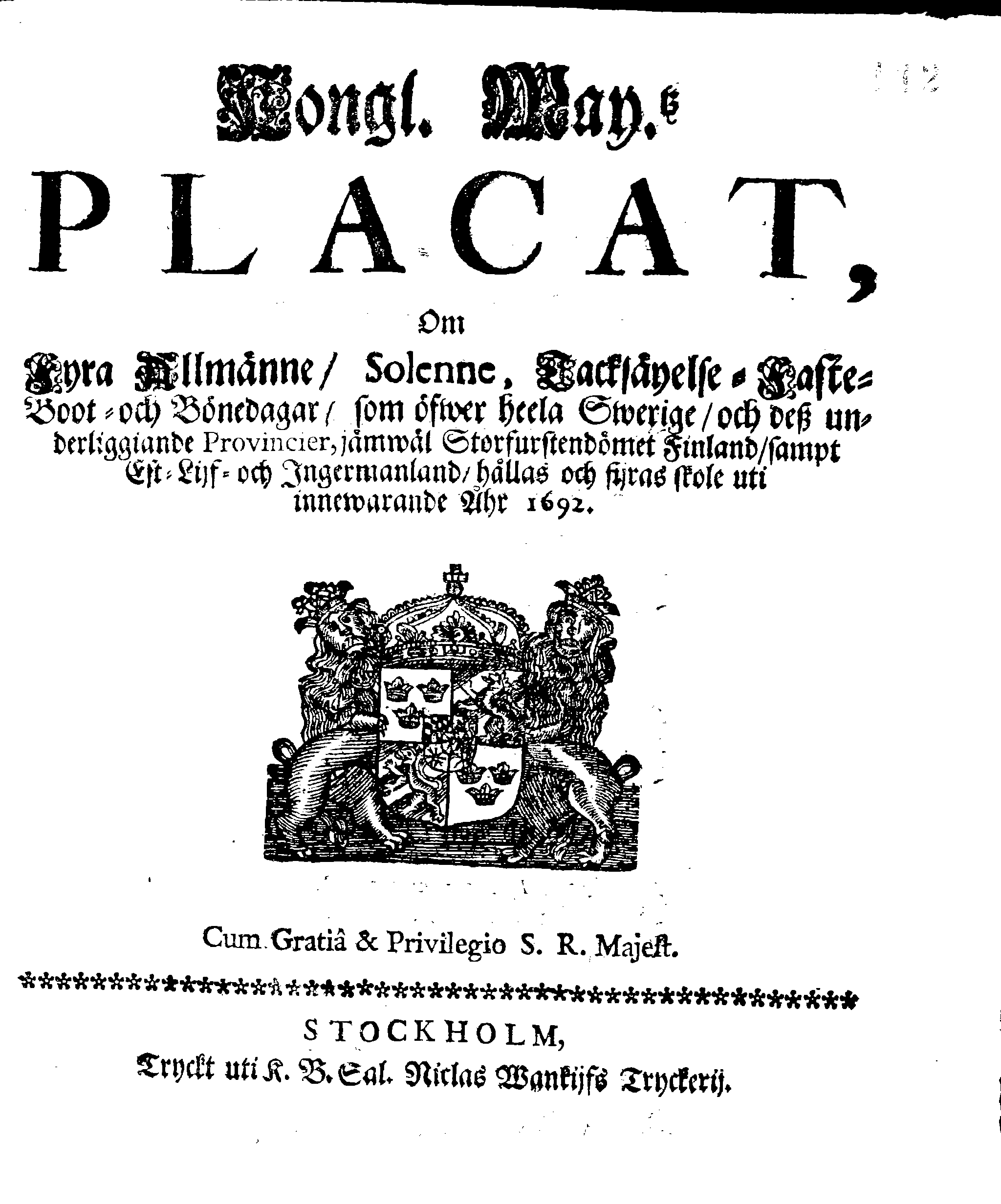 Kongl. May.tz PLACAT, Om Fyra Allmänne, Solenne, Tacksäyelse-Faste-Boot- och Bönedagar, som öfwer heela Swerige, och dess underliggiande Provincier, jämwäl Storfurstendömet Finland, sampt Est-Lijf- och Ingermanland, hållas och fijras skole uti innewarande Åhr 1692