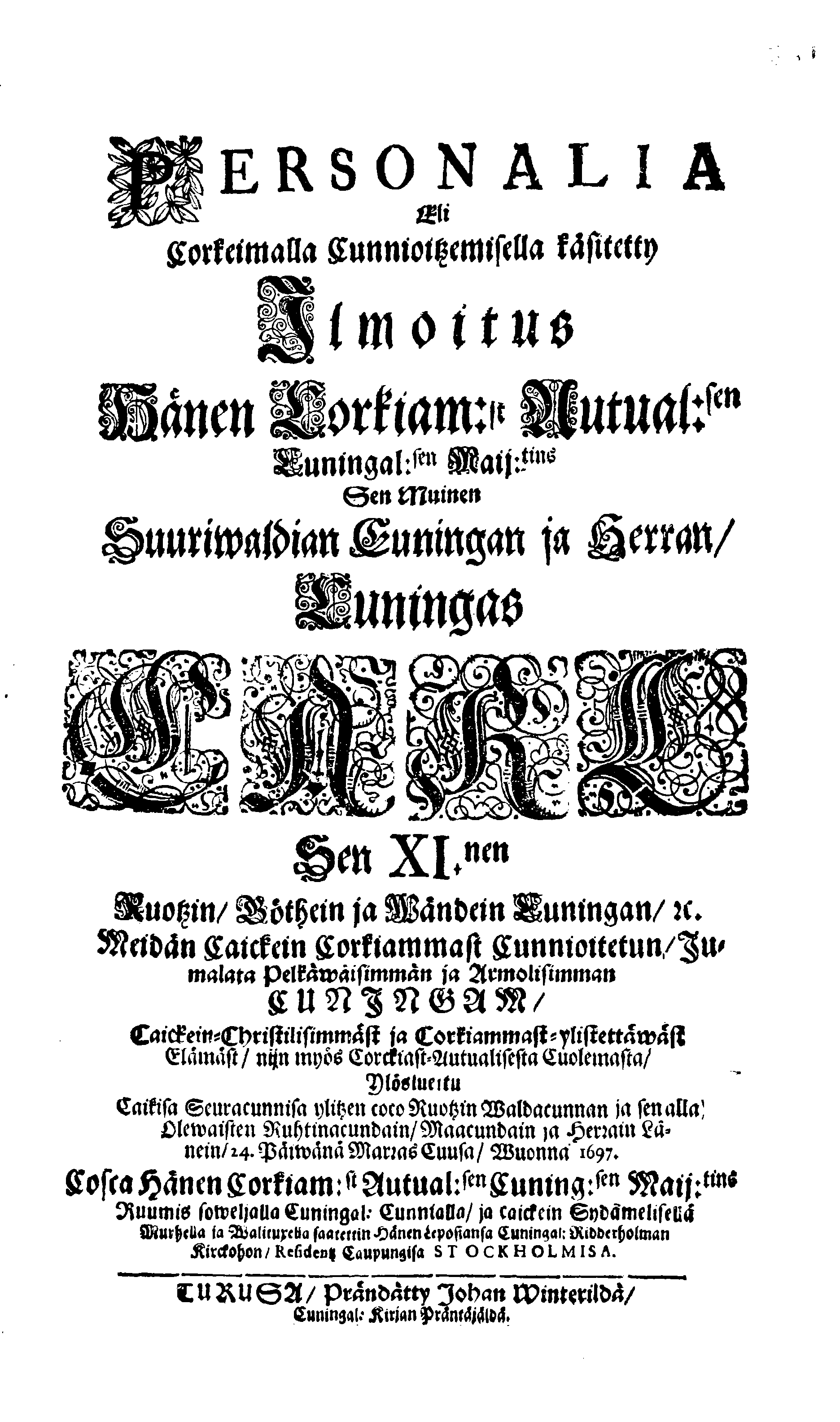 PERSONALIA Eli Corkeimalla Cunnioitzemisella käsitetty Ilmoitus Hänen Corkiam:st Autual:sen Cuningal:sen Maij:tins Sen Muinen Suuriwaldan Cuningan ja Herran, Cuningas CARL Sen XI.nen Ruotzin, Göthein ja Wändein Cuningan, [etc.] Meidän Caickein Corkammast Cunnioitetun, Jumalata Pelkäwäisimmän ja Armolisimman CUNINGAM, Caickein-Christilisimmäst ja Corkiammast-ylistettäwäst Elämäst, nijn myös Corckiast-Uutualiseta Cuolemasta, Ylöslueitu Caikisa Seuracunnisa ylitzen coco Ruotzin Waldacunnan ja sen alla Olevaisten Ruhtinacundain, Maacundain ja Herrain Länein, 24. Päiväna Marras Cuusa, Wuonna 1697. Cosca Hänen Corkiam:st Autual:sen Cuning:sen Maij:tins Ruumis soweljalla Cuningal:Cunnialla, ja caickein Sydamelisellä Murhella ja Walituxella saatettin Hänen Eepotansa Cuningl: Ridderholman Kirckohon, Residentz Caupungisa STOCKHOLMISA