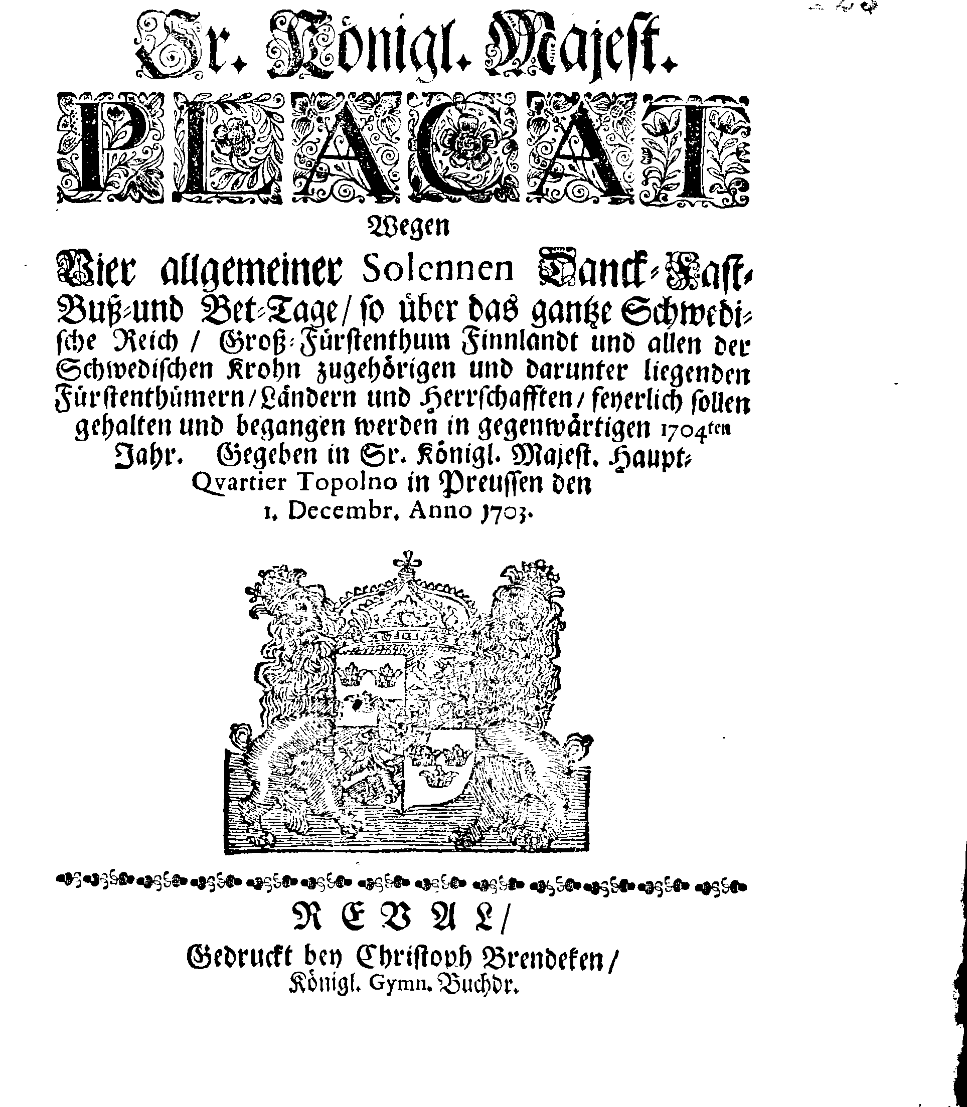 Ir. Königl. Majest. PLACAT Wegen Vier allgemeiner Solennen Danck-Fast-Buß- und Bet-Tage, so über das gantze Schwedische Reich, Groß-Fürstenthum Finnlandt und allen der Schwedischen Krohn zugehörigen und darunter liegenden Fürstenthümern, Ländern und Herrschafften, feyerlich sollen gehalten und begangen werden in gegenwärtigen 1704ten Jahr